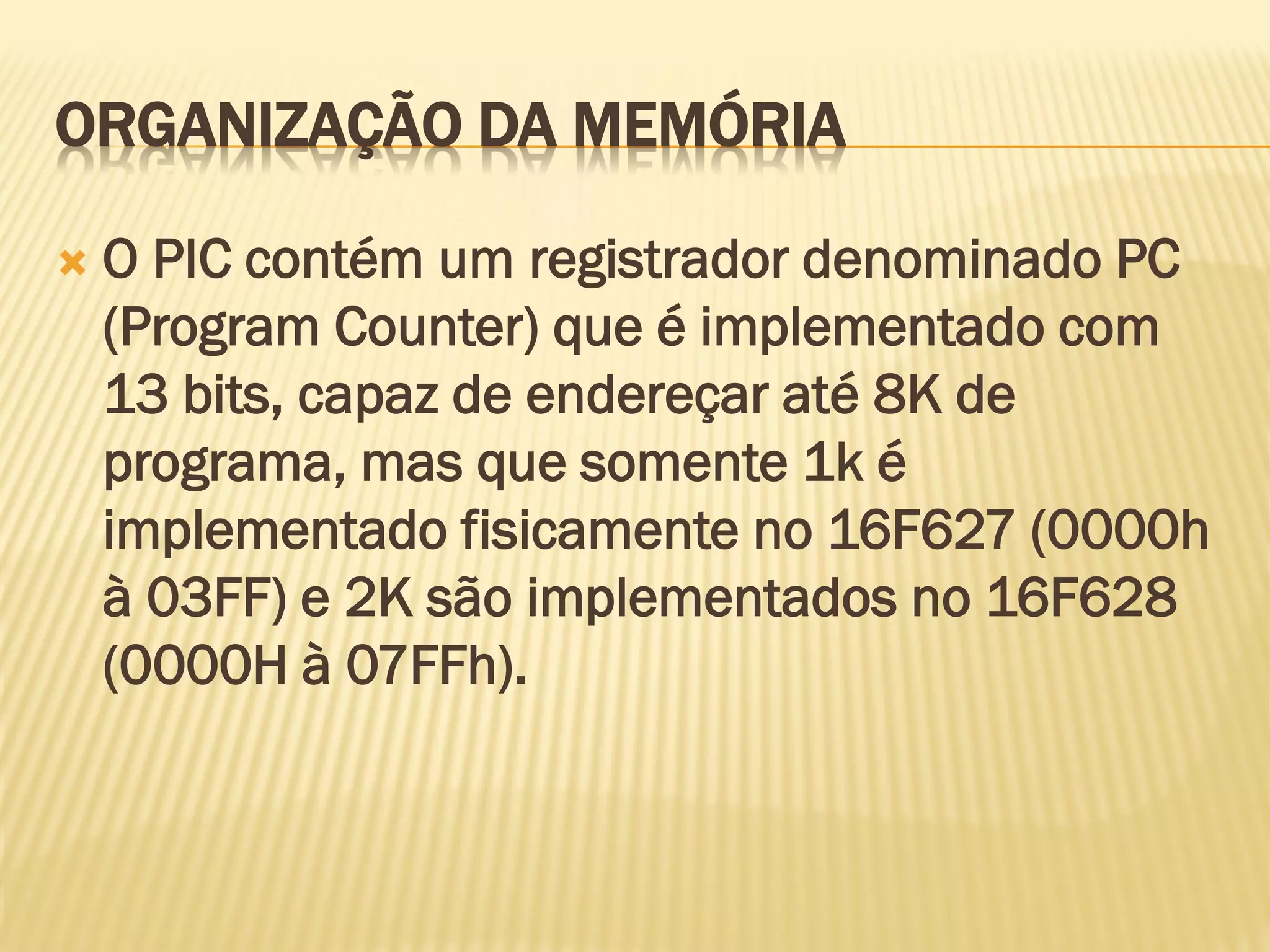 ORGANIZAÇÃO DA MEMÓRIA
 O PIC contém um registrador denominado PC
(Program Counter) que é implementado com
13 bits, capaz de endereçar até 8K de
programa, mas que somente 1k é
implementado fisicamente no 16F627 (0000h
à 03FF) e 2K são implementados no 16F628
(0000H à 07FFh).
 