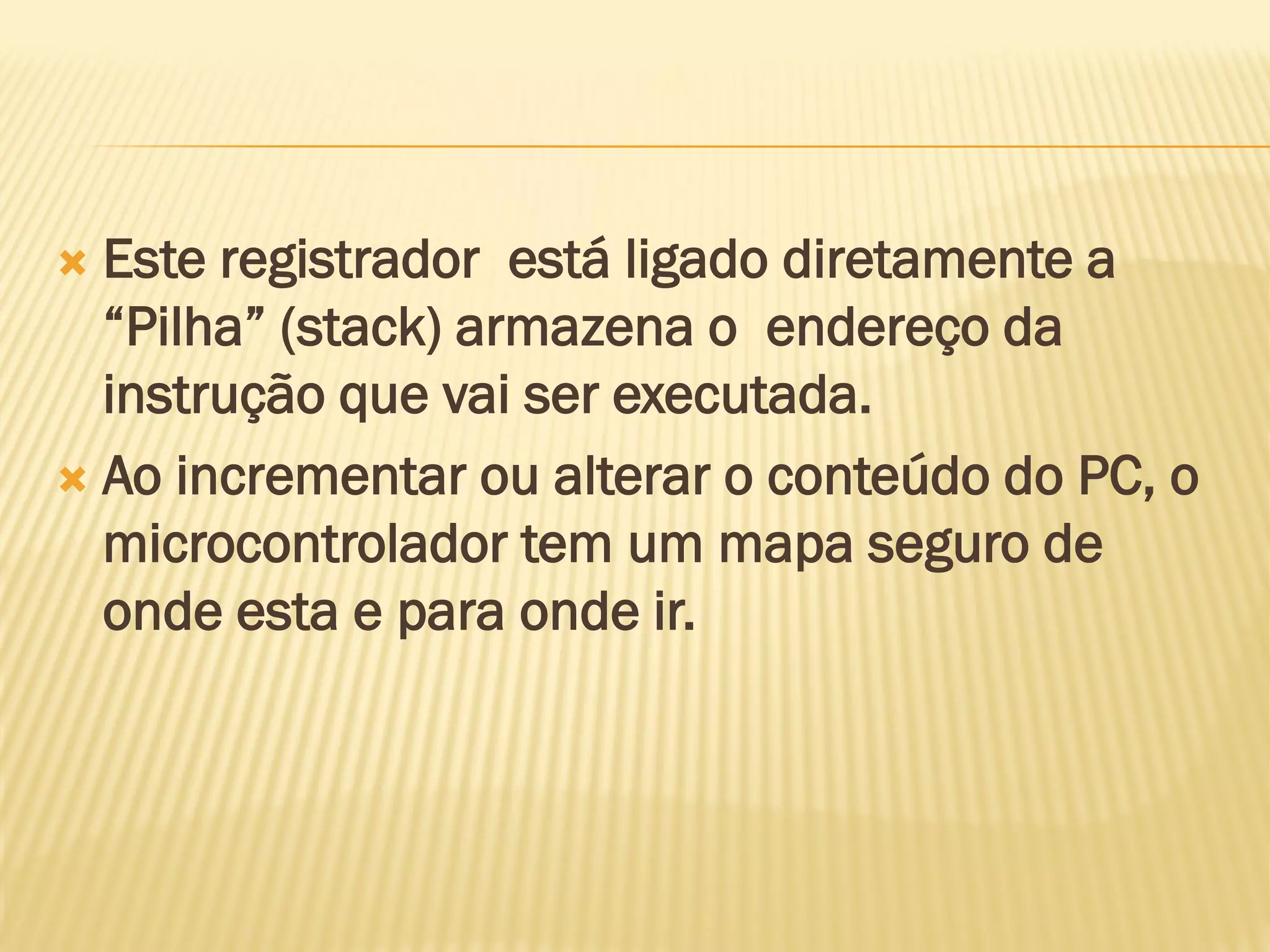  Este registrador está ligado diretamente a
“Pilha” (stack) armazena o endereço da
instrução que vai ser executada.
 Ao incrementar ou alterar o conteúdo do PC, o
microcontrolador tem um mapa seguro de
onde esta e para onde ir.
 