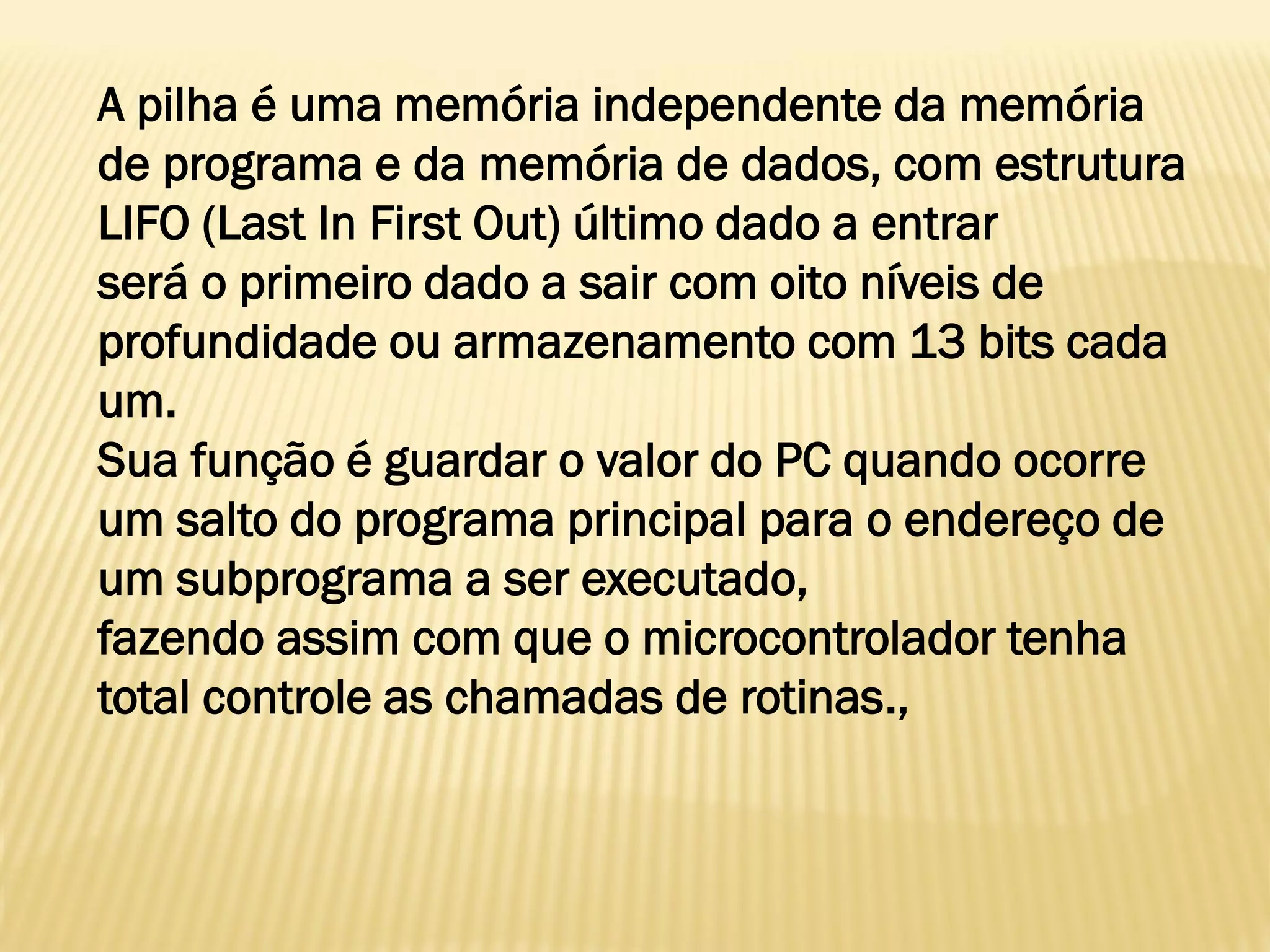 A pilha é uma memória independente da memória
de programa e da memória de dados, com estrutura
LIFO (Last In First Out) último dado a entrar
será o primeiro dado a sair com oito níveis de
profundidade ou armazenamento com 13 bits cada
um.
Sua função é guardar o valor do PC quando ocorre
um salto do programa principal para o endereço de
um subprograma a ser executado,
fazendo assim com que o microcontrolador tenha
total controle as chamadas de rotinas.,
 