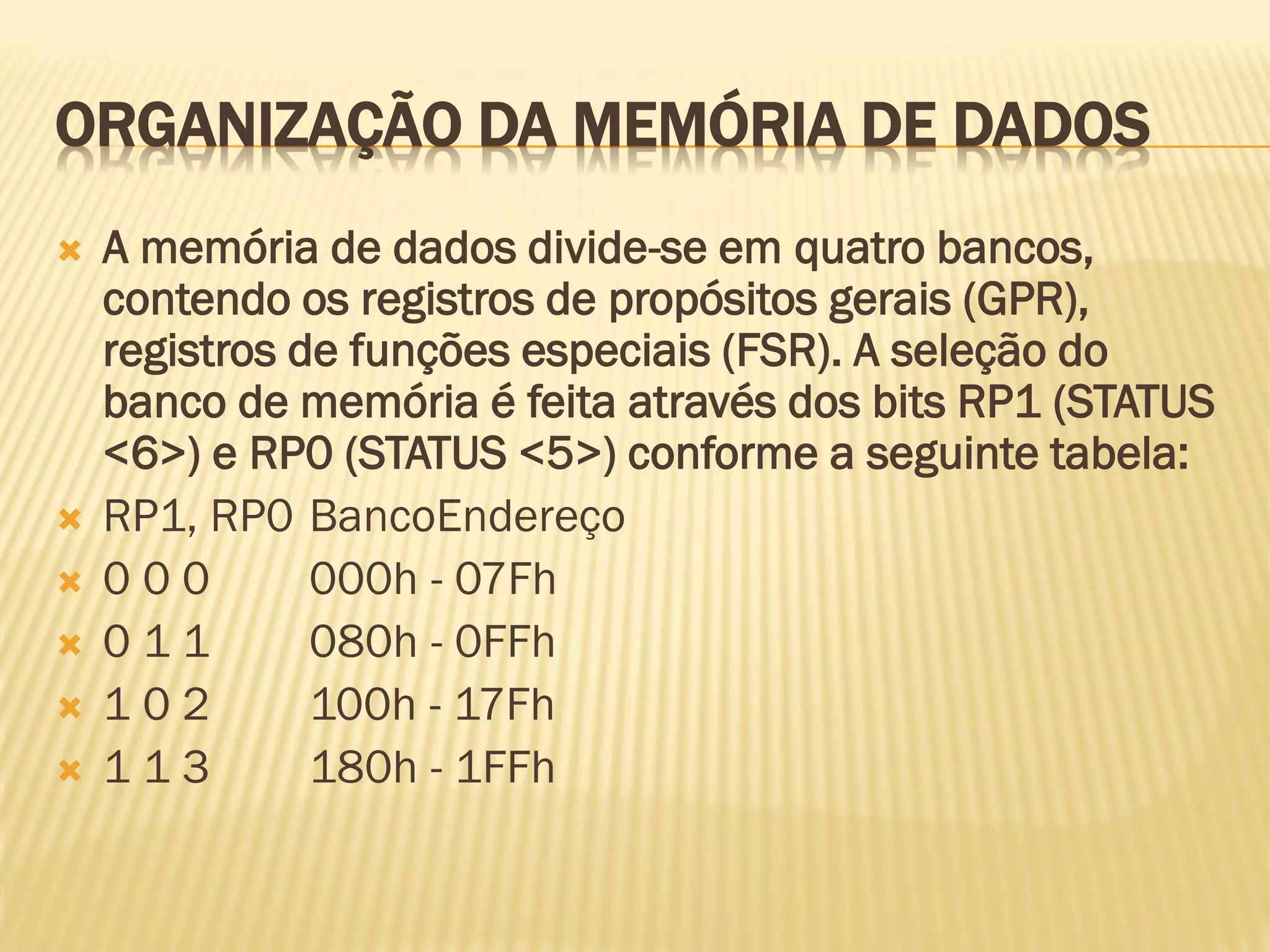 ORGANIZAÇÃO DA MEMÓRIA DE DADOS
 A memória de dados divide-se em quatro bancos,
contendo os registros de propósitos gerais (GPR),
registros de funções especiais (FSR). A seleção do
banco de memória é feita através dos bits RP1 (STATUS
<6>) e RP0 (STATUS <5>) conforme a seguinte tabela:
 RP1, RP0 BancoEndereço
 0 0 0 000h - 07Fh
 0 1 1 080h - 0FFh
 1 0 2 100h - 17Fh
 1 1 3 180h - 1FFh
 