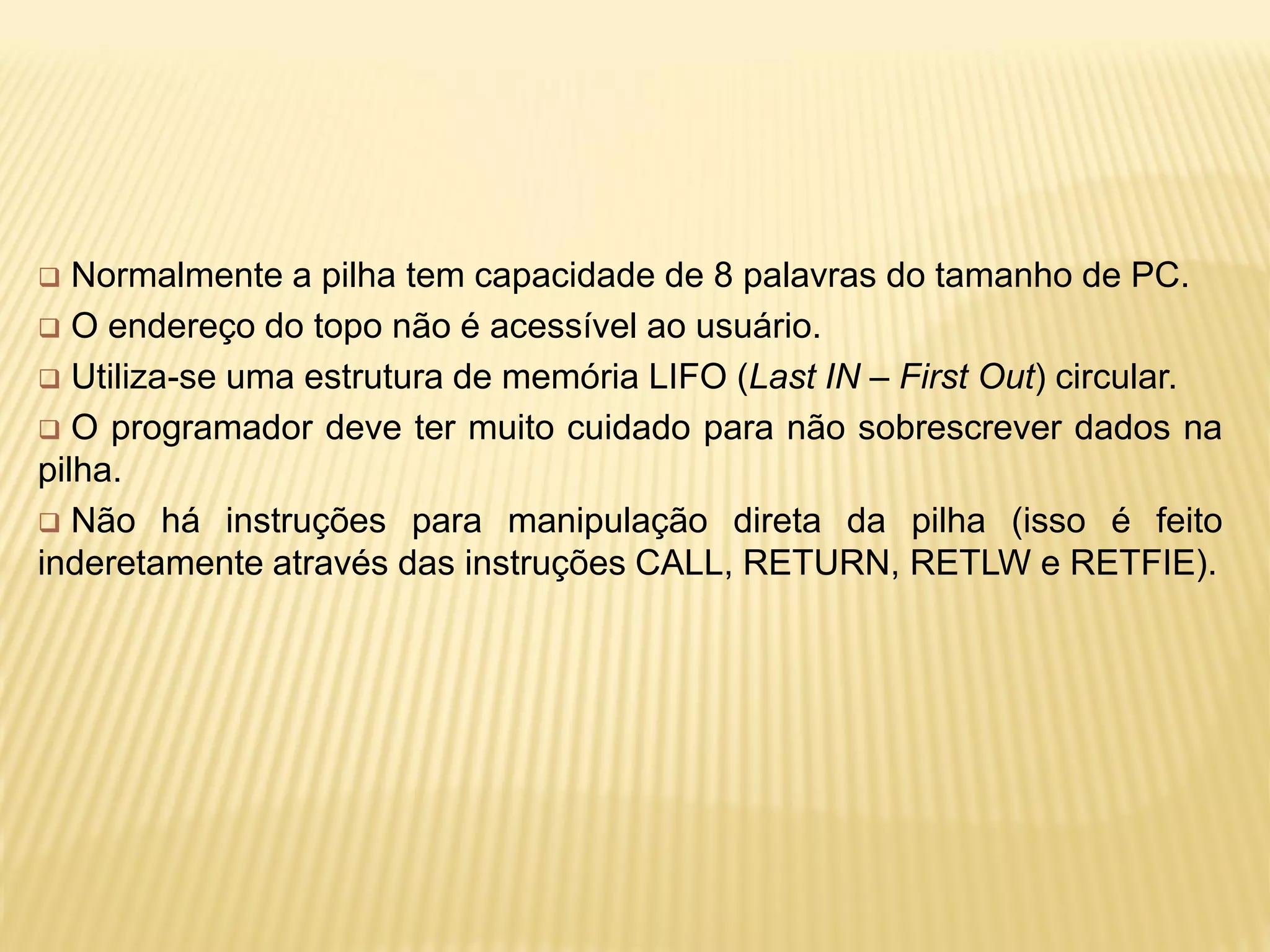  Normalmente a pilha tem capacidade de 8 palavras do tamanho de PC.
 O endereço do topo não é acessível ao usuário.
 Utiliza-se uma estrutura de memória LIFO (Last IN – First Out) circular.
 O programador deve ter muito cuidado para não sobrescrever dados na
pilha.
 Não há instruções para manipulação direta da pilha (isso é feito
inderetamente através das instruções CALL, RETURN, RETLW e RETFIE).
 