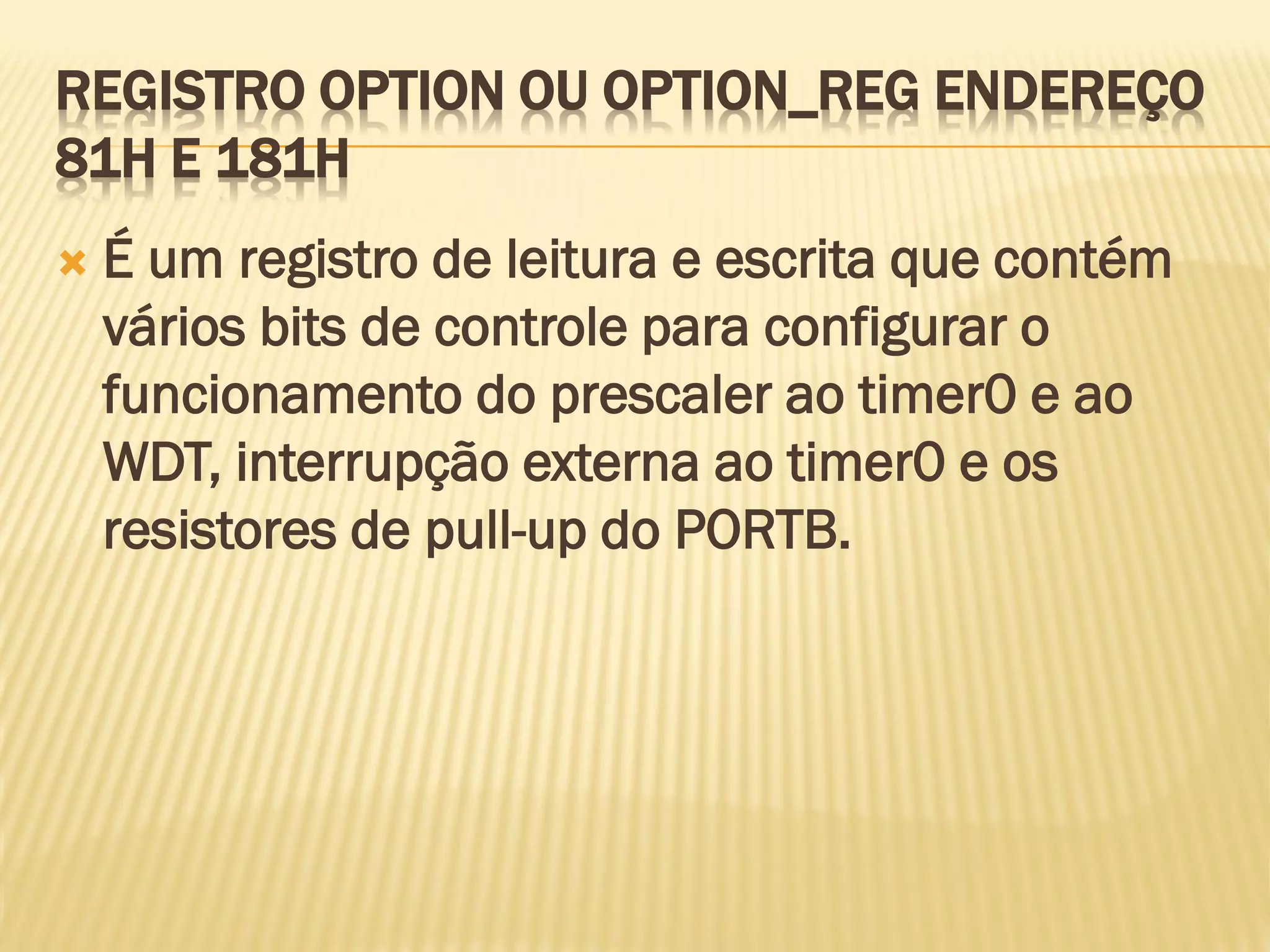 REGISTRO OPTION OU OPTION_REG ENDEREÇO
81H E 181H
 É um registro de leitura e escrita que contém
vários bits de controle para configurar o
funcionamento do prescaler ao timer0 e ao
WDT, interrupção externa ao timer0 e os
resistores de pull-up do PORTB.
 