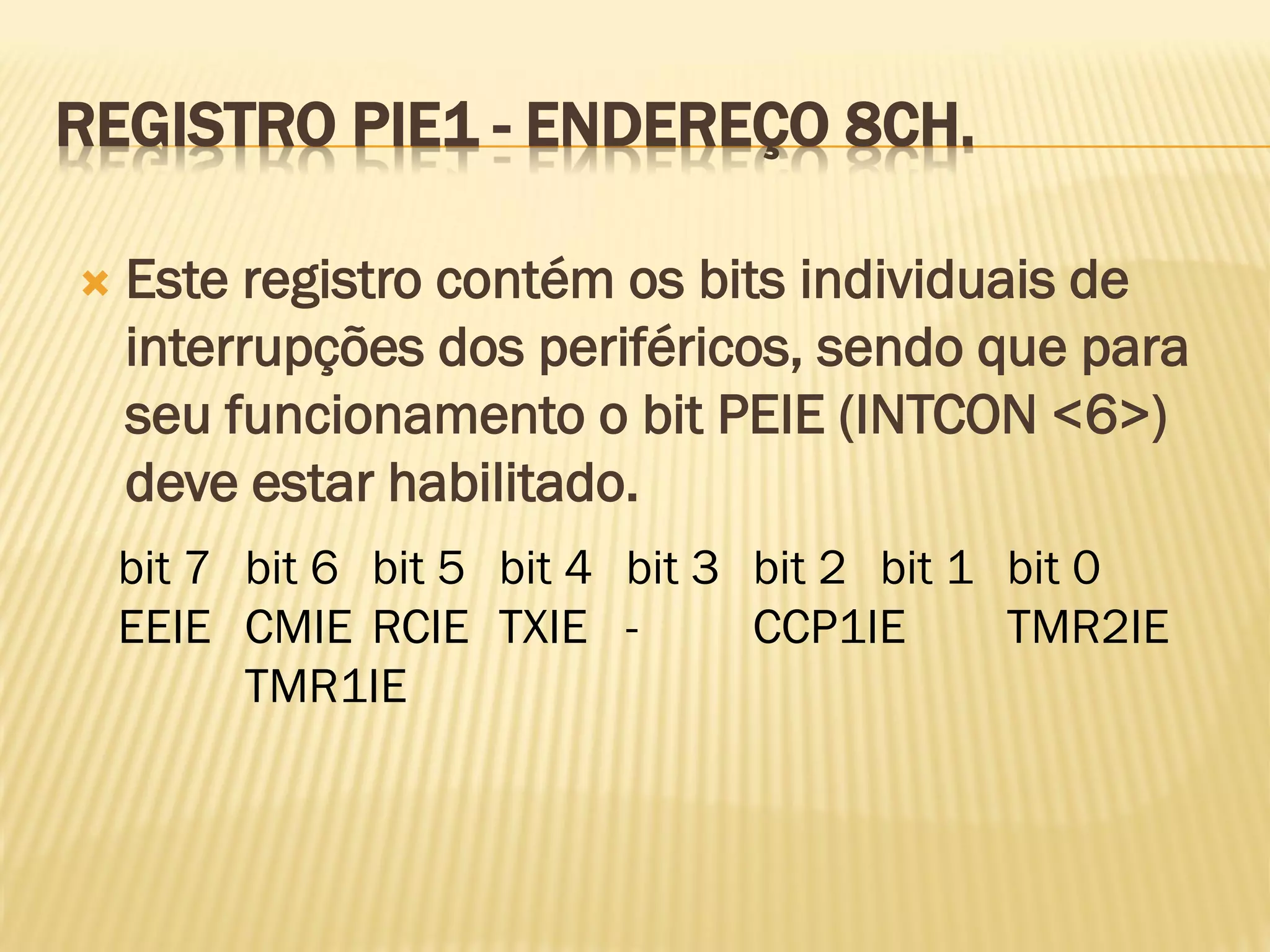REGISTRO PIE1 - ENDEREÇO 8CH.
 Este registro contém os bits individuais de
interrupções dos periféricos, sendo que para
seu funcionamento o bit PEIE (INTCON <6>)
deve estar habilitado.
bit 7 bit 6 bit 5 bit 4 bit 3 bit 2 bit 1 bit 0
EEIE CMIE RCIE TXIE - CCP1IE TMR2IE
TMR1IE
 