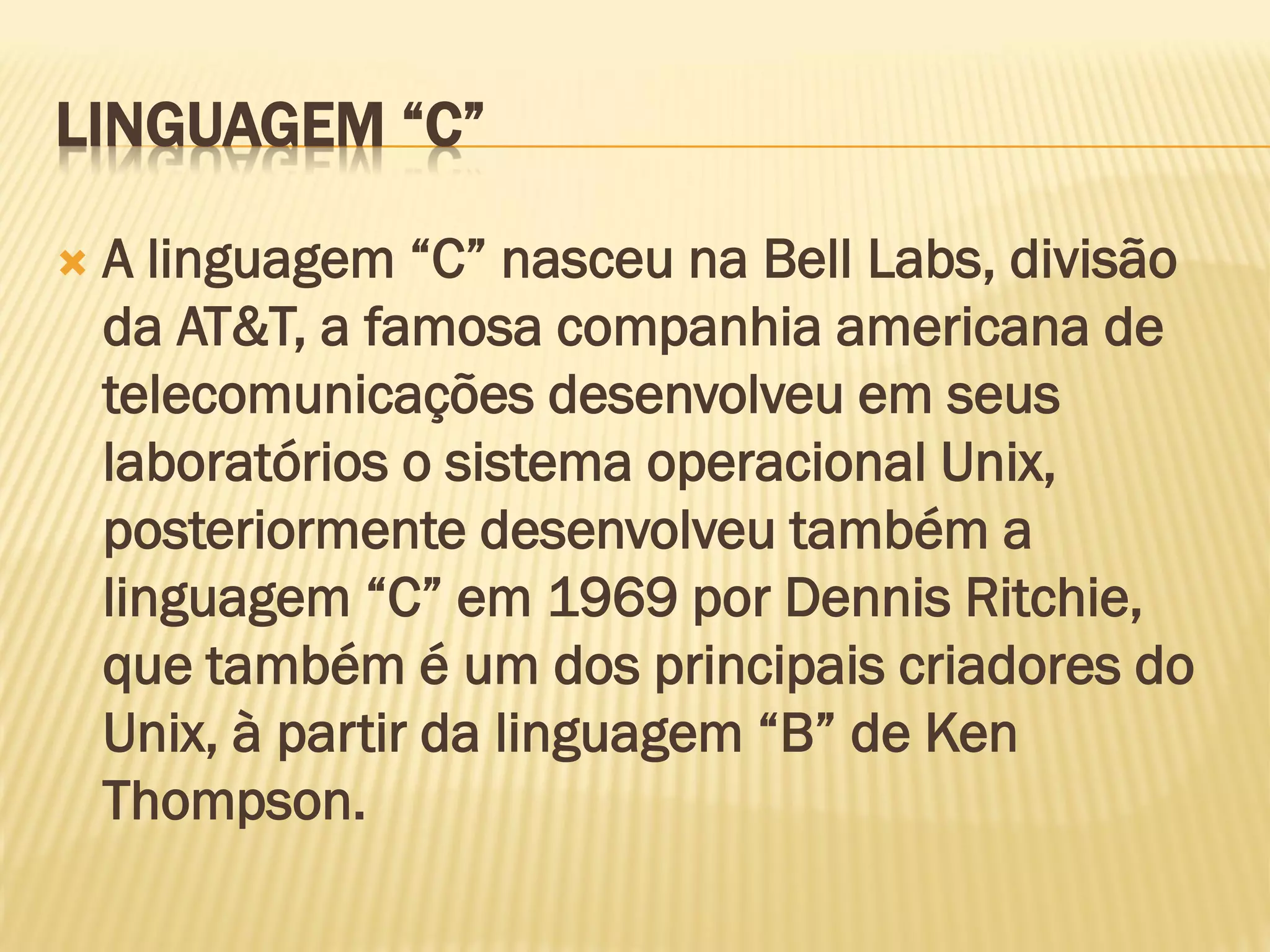 LINGUAGEM “C”
 A linguagem “C” nasceu na Bell Labs, divisão
da AT&T, a famosa companhia americana de
telecomunicações desenvolveu em seus
laboratórios o sistema operacional Unix,
posteriormente desenvolveu também a
linguagem “C” em 1969 por Dennis Ritchie,
que também é um dos principais criadores do
Unix, à partir da linguagem “B” de Ken
Thompson.
 