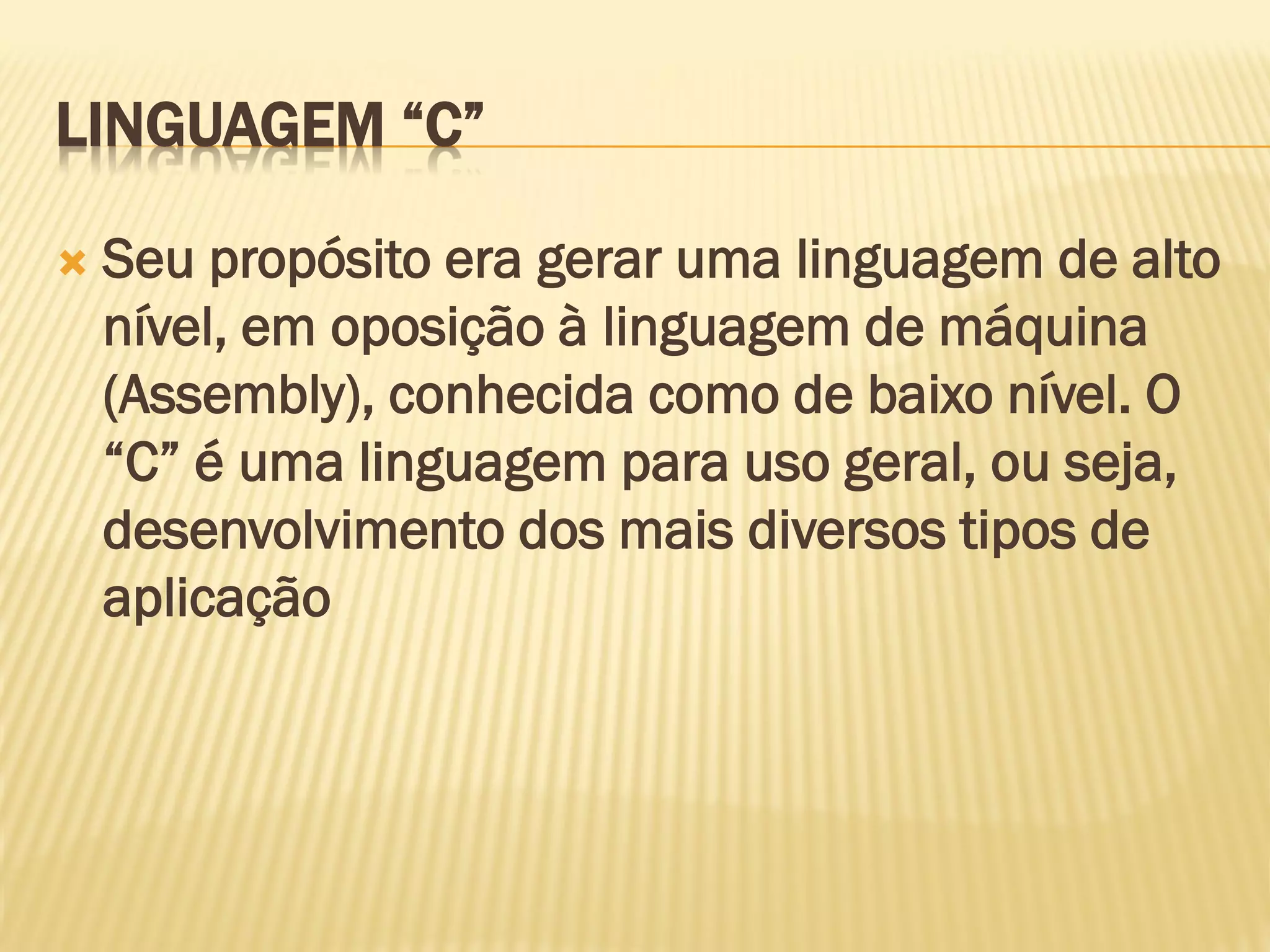 LINGUAGEM “C”
 Seu propósito era gerar uma linguagem de alto
nível, em oposição à linguagem de máquina
(Assembly), conhecida como de baixo nível. O
“C” é uma linguagem para uso geral, ou seja,
desenvolvimento dos mais diversos tipos de
aplicação
 