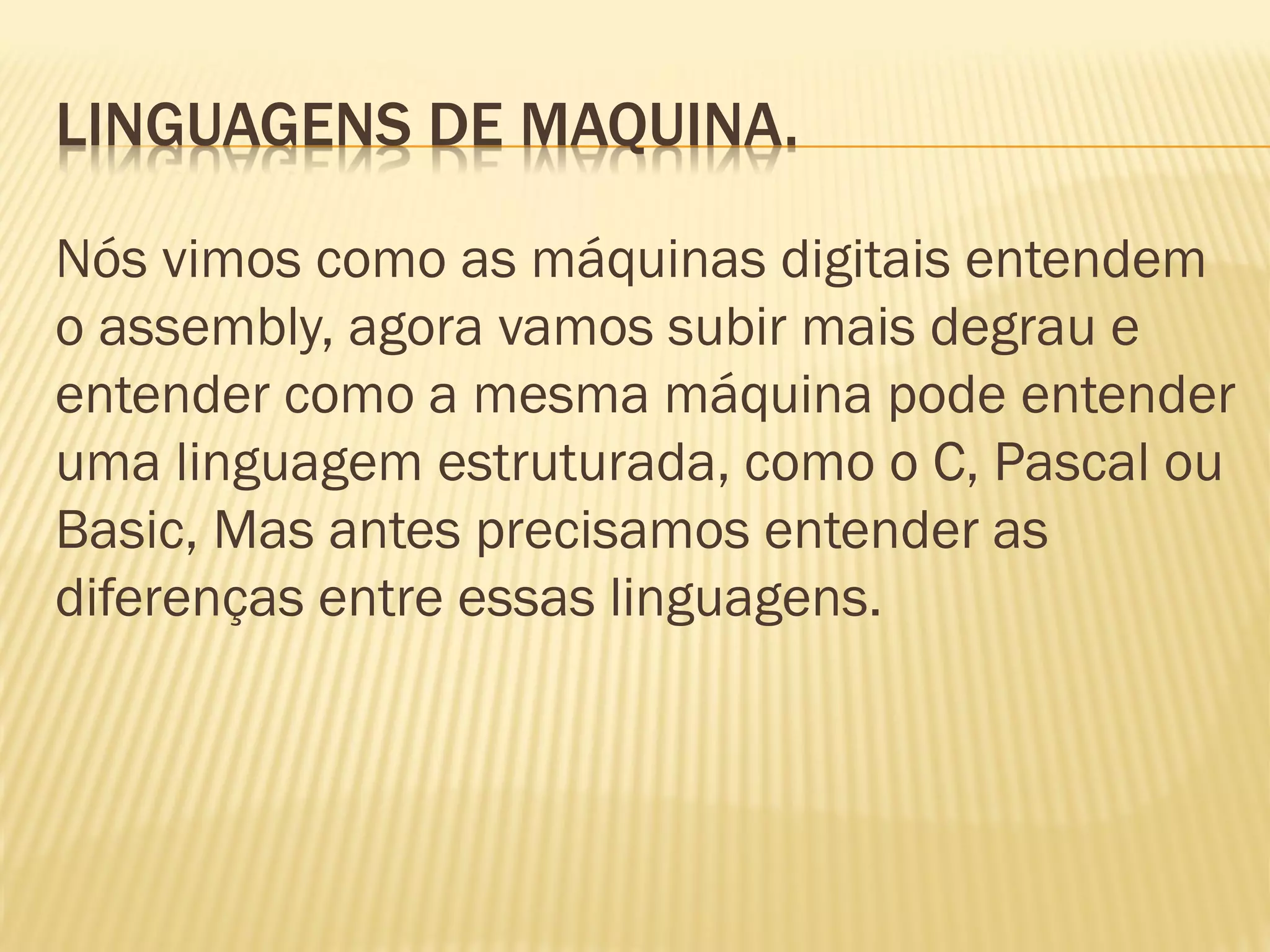 LINGUAGENS DE MAQUINA.
Nós vimos como as máquinas digitais entendem
o assembly, agora vamos subir mais degrau e
entender como a mesma máquina pode entender
uma linguagem estruturada, como o C, Pascal ou
Basic, Mas antes precisamos entender as
diferenças entre essas linguagens.
 