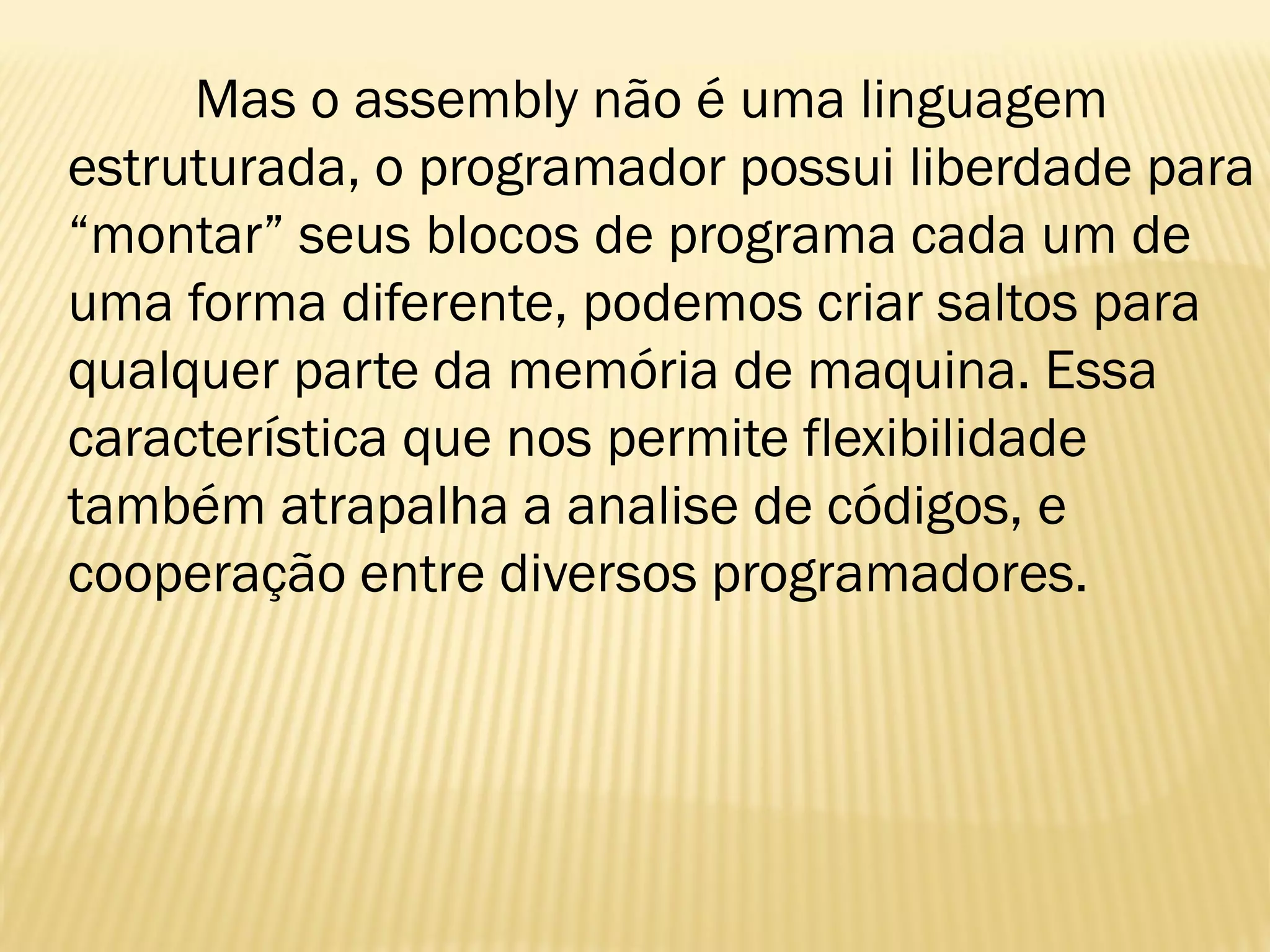 Mas o assembly não é uma linguagem
estruturada, o programador possui liberdade para
“montar” seus blocos de programa cada um de
uma forma diferente, podemos criar saltos para
qualquer parte da memória de maquina. Essa
característica que nos permite flexibilidade
também atrapalha a analise de códigos, e
cooperação entre diversos programadores.
 