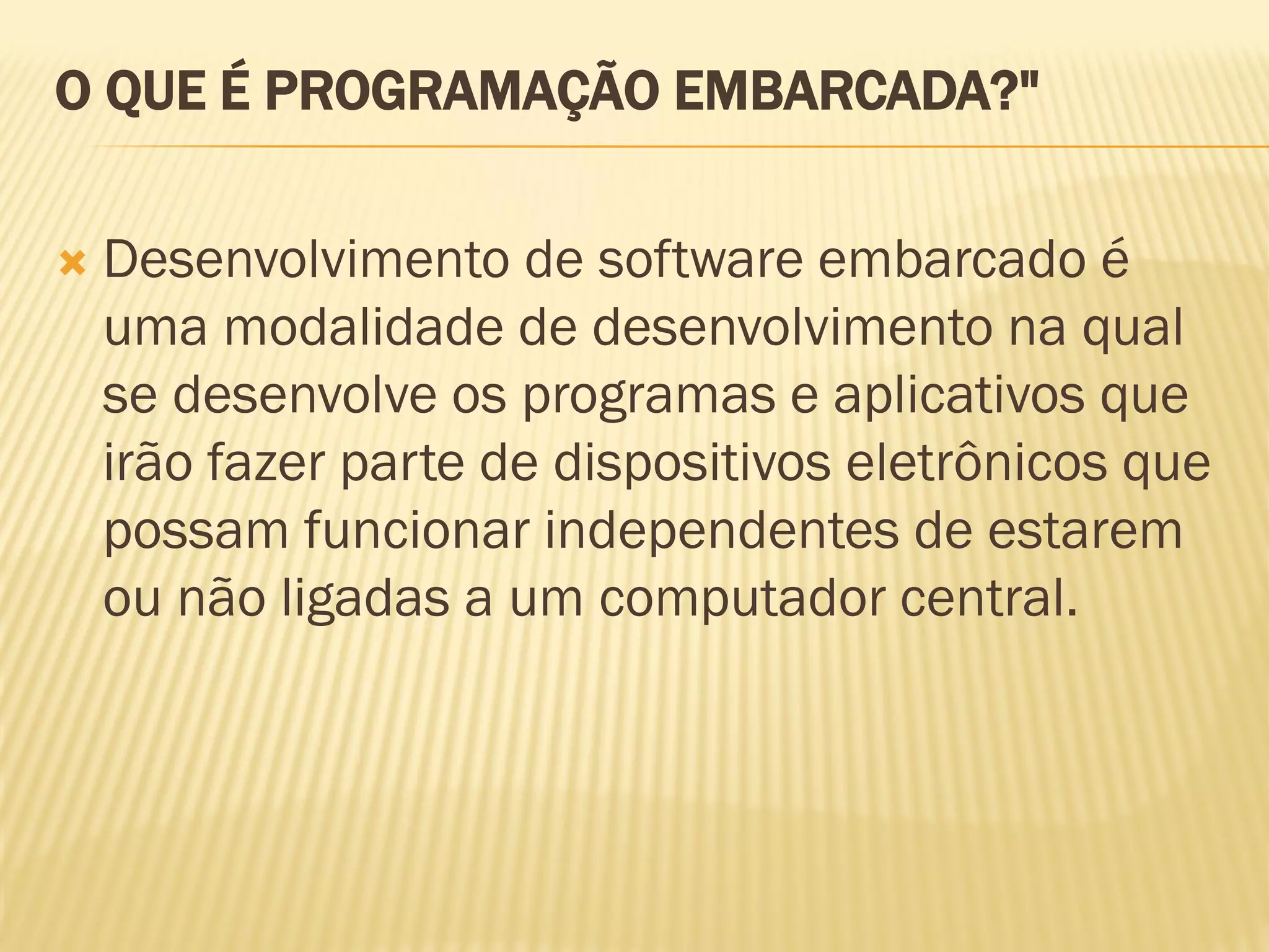 O QUE É PROGRAMAÇÃO EMBARCADA?"
 Desenvolvimento de software embarcado é
uma modalidade de desenvolvimento na qual
se desenvolve os programas e aplicativos que
irão fazer parte de dispositivos eletrônicos que
possam funcionar independentes de estarem
ou não ligadas a um computador central.
 