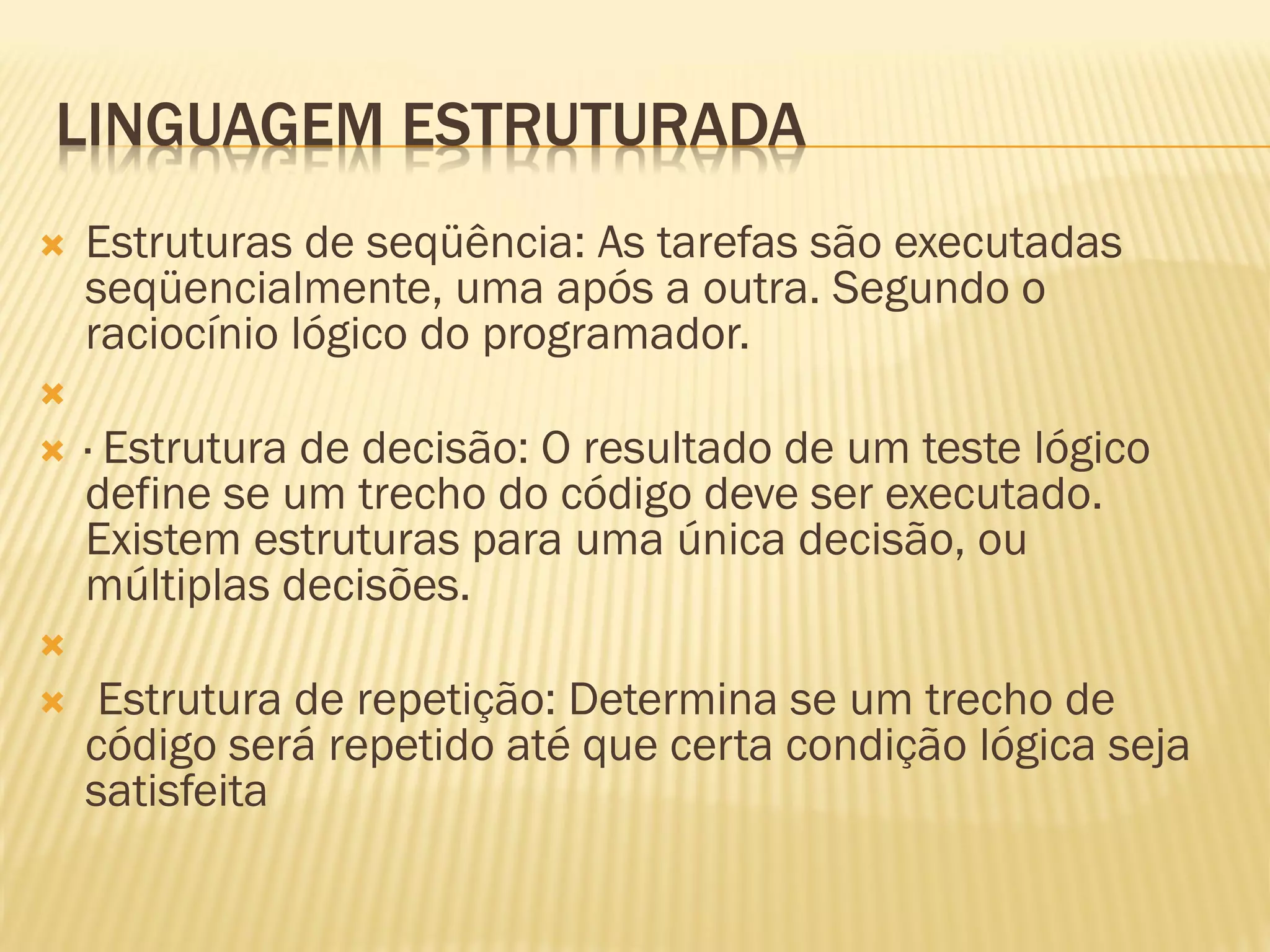 LINGUAGEM ESTRUTURADA
 Estruturas de seqüência: As tarefas são executadas
seqüencialmente, uma após a outra. Segundo o
raciocínio lógico do programador.

 · Estrutura de decisão: O resultado de um teste lógico
define se um trecho do código deve ser executado.
Existem estruturas para uma única decisão, ou
múltiplas decisões.

 Estrutura de repetição: Determina se um trecho de
código será repetido até que certa condição lógica seja
satisfeita
 