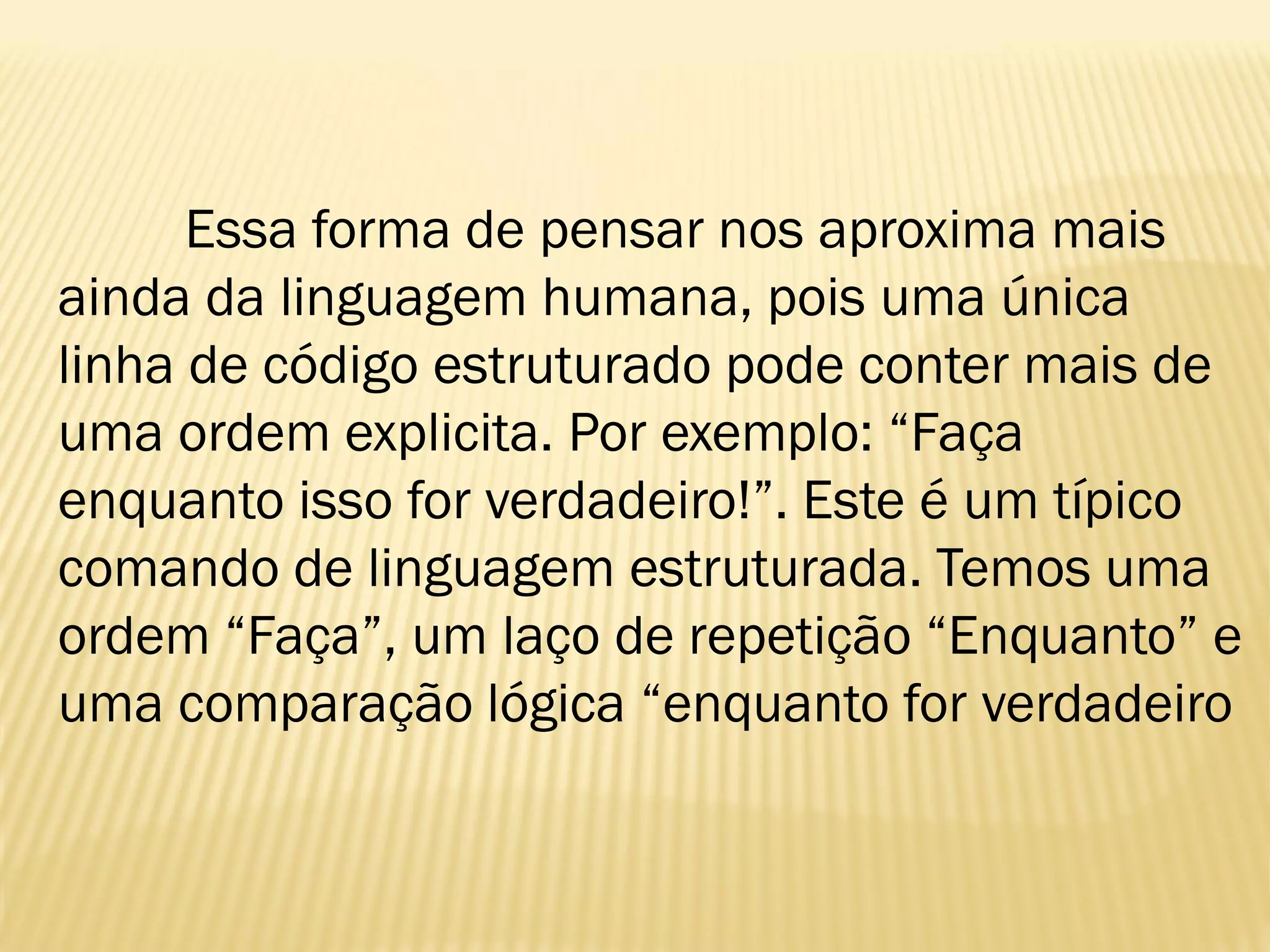 Essa forma de pensar nos aproxima mais
ainda da linguagem humana, pois uma única
linha de código estruturado pode conter mais de
uma ordem explicita. Por exemplo: “Faça
enquanto isso for verdadeiro!”. Este é um típico
comando de linguagem estruturada. Temos uma
ordem “Faça”, um laço de repetição “Enquanto” e
uma comparação lógica “enquanto for verdadeiro
 