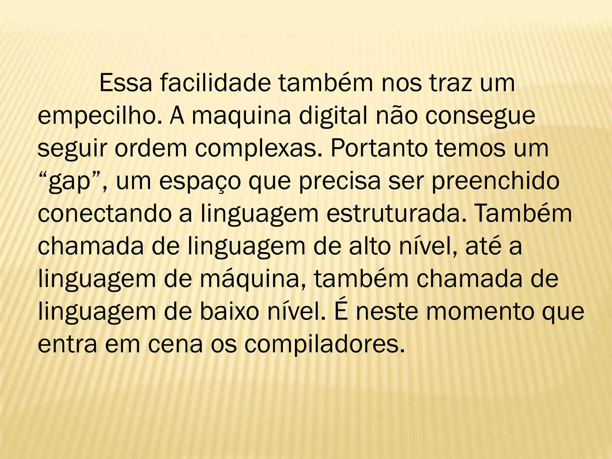Essa facilidade também nos traz um
empecilho. A maquina digital não consegue
seguir ordem complexas. Portanto temos um
“gap”, um espaço que precisa ser preenchido
conectando a linguagem estruturada. Também
chamada de linguagem de alto nível, até a
linguagem de máquina, também chamada de
linguagem de baixo nível. É neste momento que
entra em cena os compiladores.
 