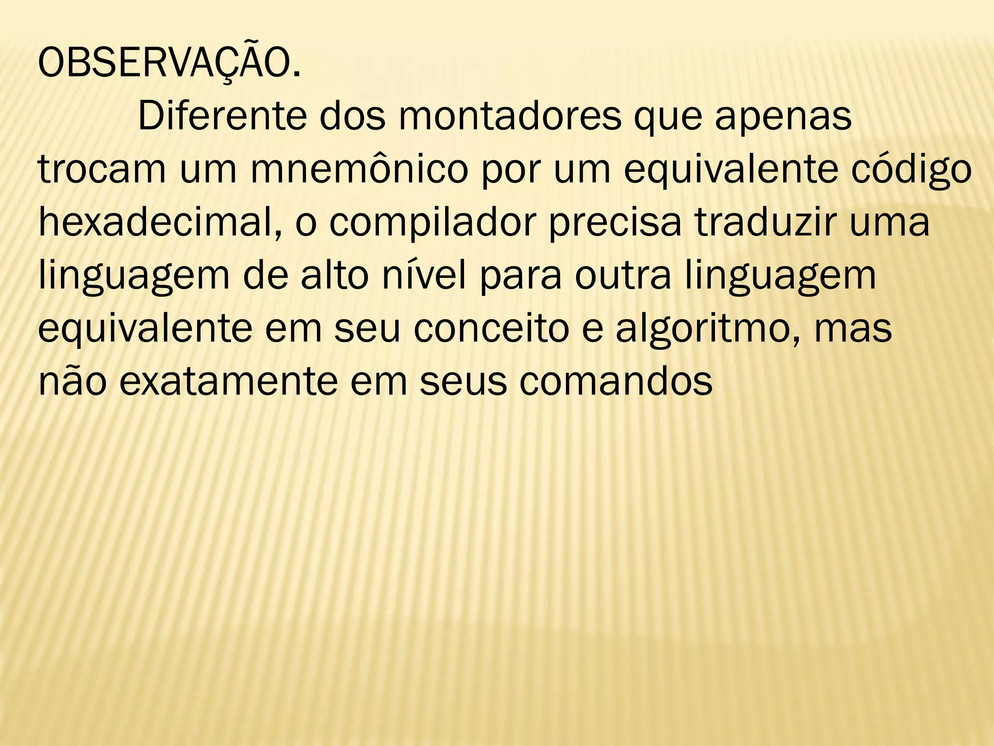 OBSERVAÇÃO.
Diferente dos montadores que apenas
trocam um mnemônico por um equivalente código
hexadecimal, o compilador precisa traduzir uma
linguagem de alto nível para outra linguagem
equivalente em seu conceito e algoritmo, mas
não exatamente em seus comandos
 