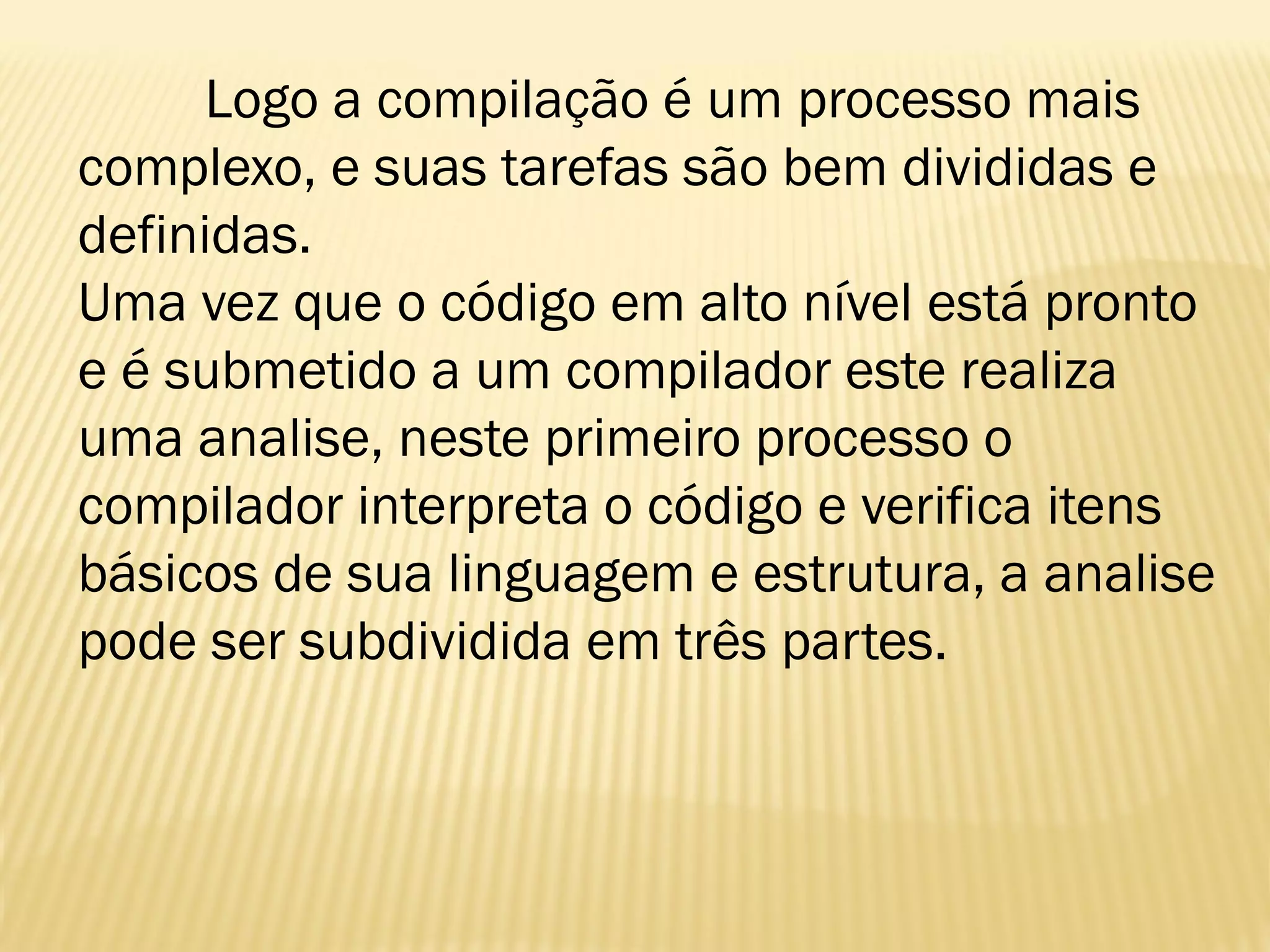 Logo a compilação é um processo mais
complexo, e suas tarefas são bem divididas e
definidas.
Uma vez que o código em alto nível está pronto
e é submetido a um compilador este realiza
uma analise, neste primeiro processo o
compilador interpreta o código e verifica itens
básicos de sua linguagem e estrutura, a analise
pode ser subdividida em três partes.
 