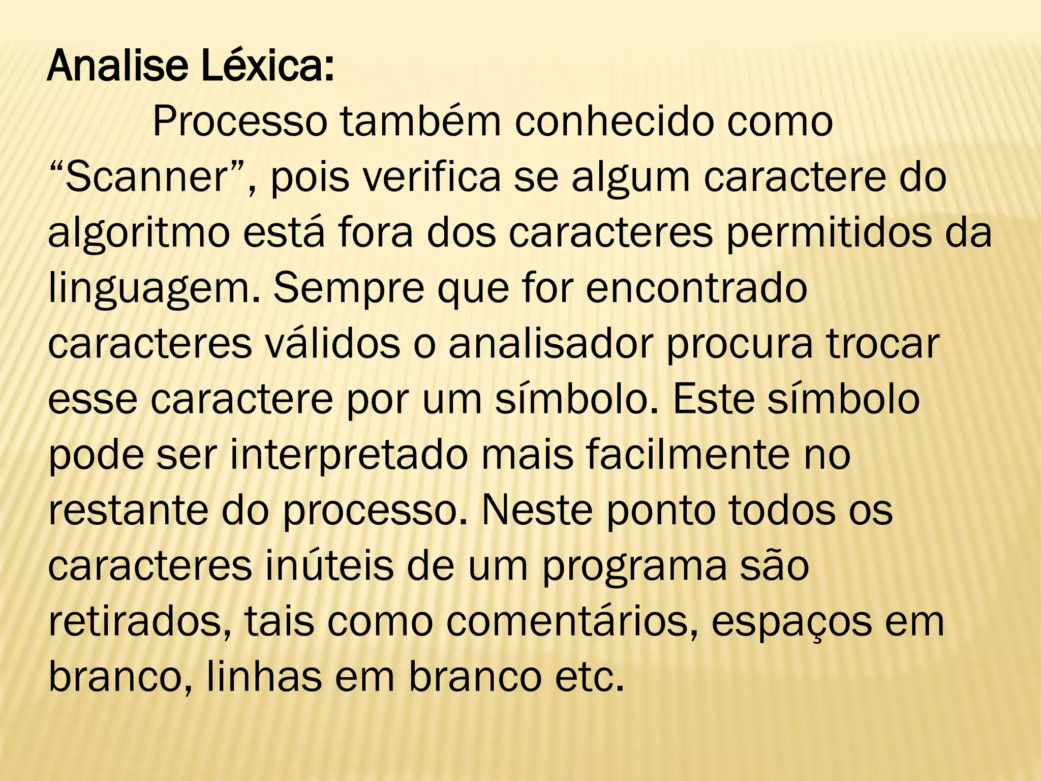 Analise Léxica:
Processo também conhecido como
“Scanner”, pois verifica se algum caractere do
algoritmo está fora dos caracteres permitidos da
linguagem. Sempre que for encontrado
caracteres válidos o analisador procura trocar
esse caractere por um símbolo. Este símbolo
pode ser interpretado mais facilmente no
restante do processo. Neste ponto todos os
caracteres inúteis de um programa são
retirados, tais como comentários, espaços em
branco, linhas em branco etc.
 