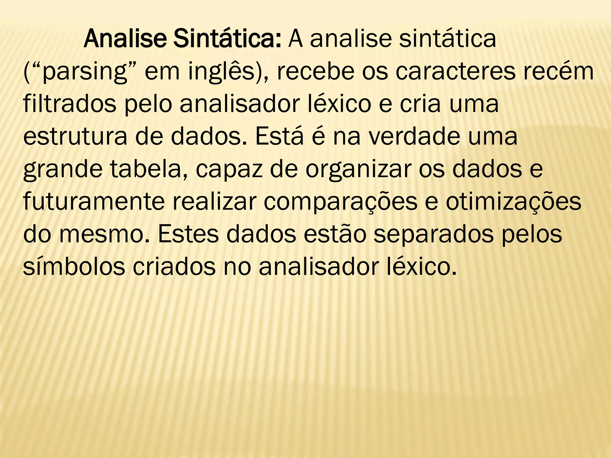 Analise Sintática: A analise sintática
(“parsing” em inglês), recebe os caracteres recém
filtrados pelo analisador léxico e cria uma
estrutura de dados. Está é na verdade uma
grande tabela, capaz de organizar os dados e
futuramente realizar comparações e otimizações
do mesmo. Estes dados estão separados pelos
símbolos criados no analisador léxico.
 