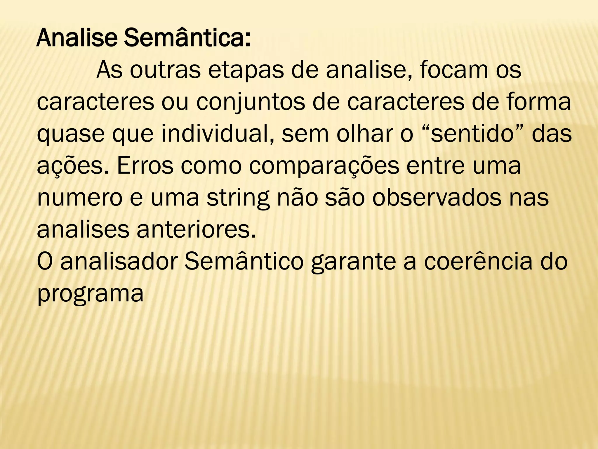 Analise Semântica:
As outras etapas de analise, focam os
caracteres ou conjuntos de caracteres de forma
quase que individual, sem olhar o “sentido” das
ações. Erros como comparações entre uma
numero e uma string não são observados nas
analises anteriores.
O analisador Semântico garante a coerência do
programa
 