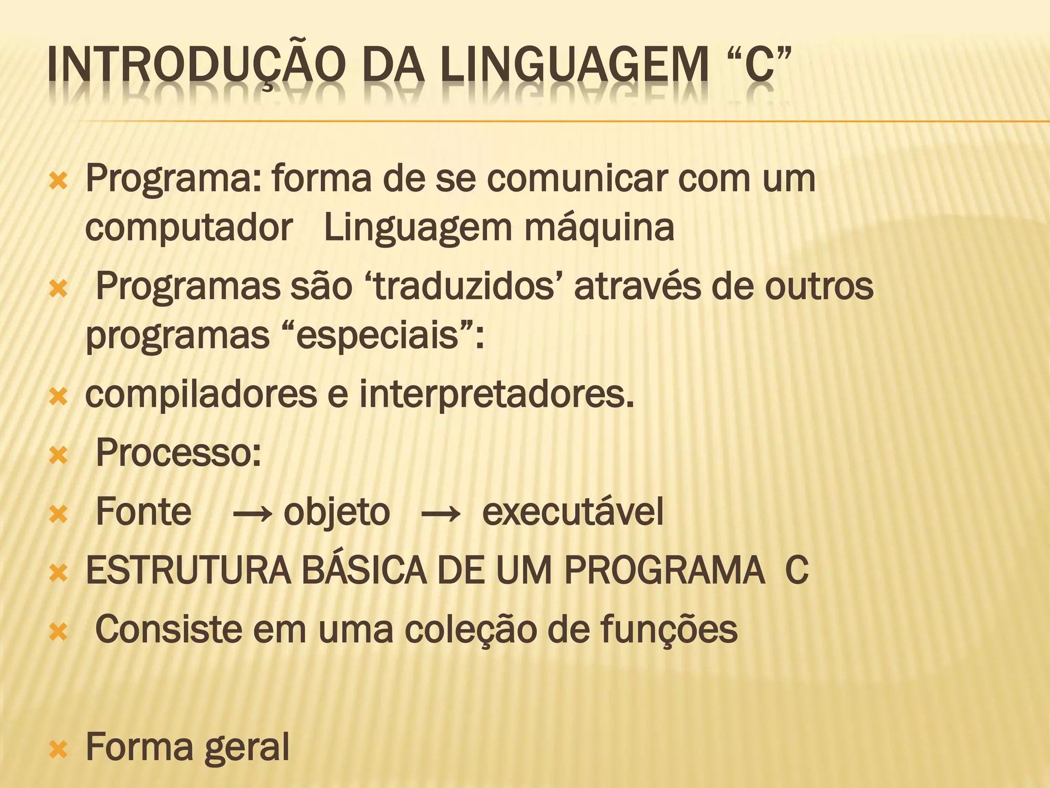 INTRODUÇÃO DA LINGUAGEM “C”
 Programa: forma de se comunicar com um
computador Linguagem máquina
 Programas são ‘traduzidos’ através de outros
programas “especiais”:
 compiladores e interpretadores.
 Processo:
 Fonte → objeto → executável
 ESTRUTURA BÁSICA DE UM PROGRAMA C
 Consiste em uma coleção de funções
 Forma geral
 