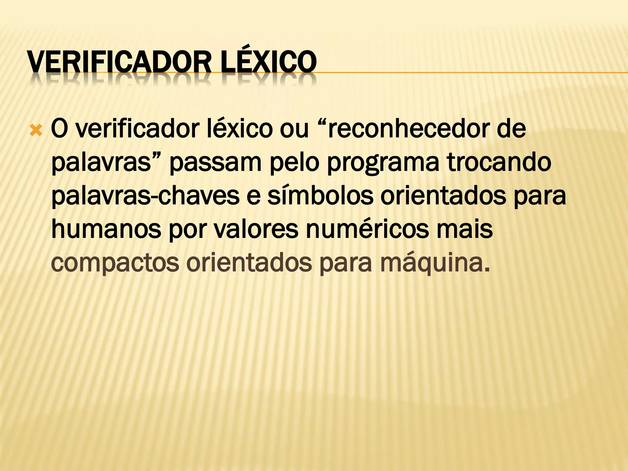 VERIFICADOR LÉXICO
 O verificador léxico ou “reconhecedor de
palavras” passam pelo programa trocando
palavras-chaves e símbolos orientados para
humanos por valores numéricos mais
compactos orientados para máquina.
 