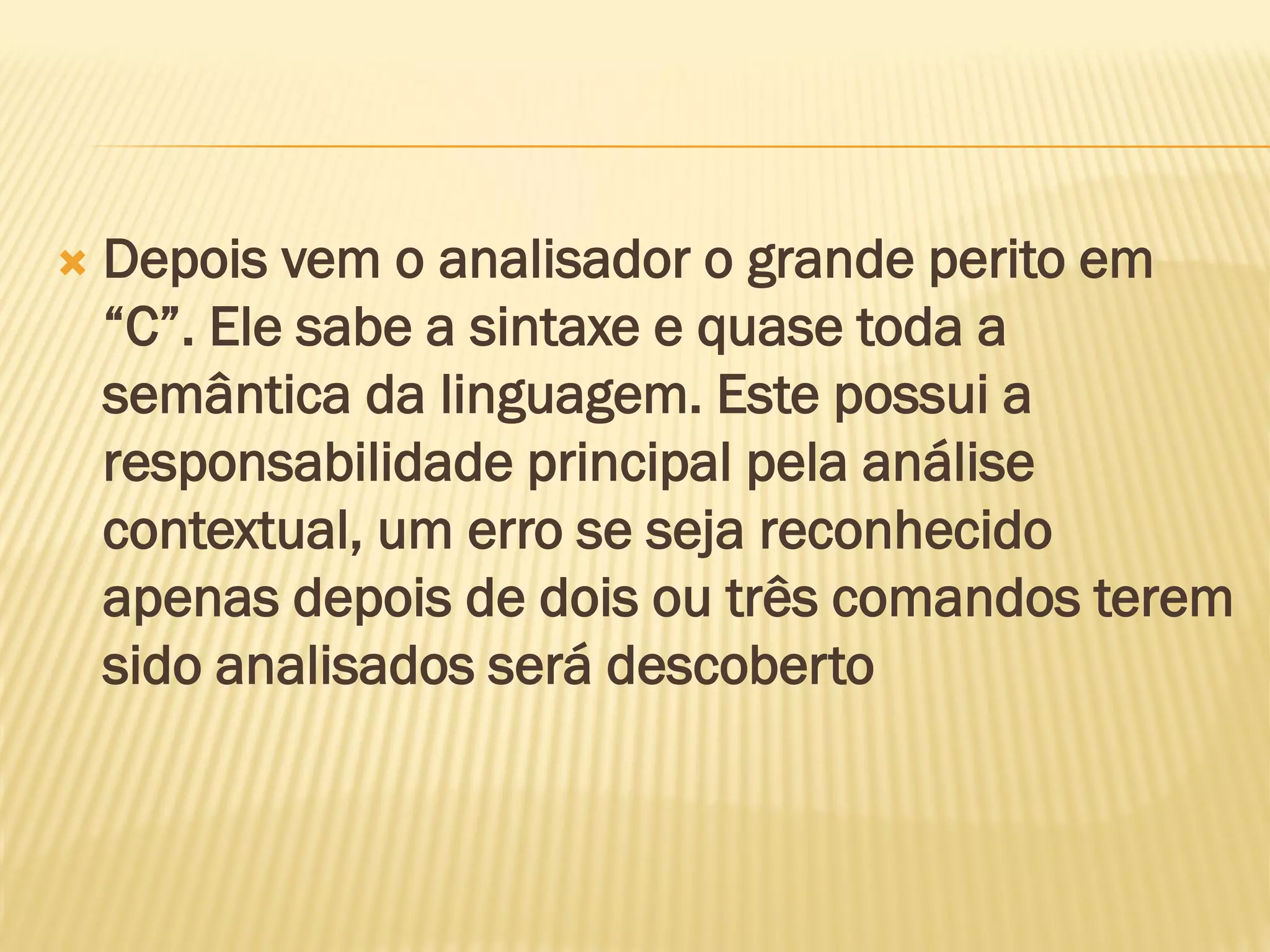  Depois vem o analisador o grande perito em
“C”. Ele sabe a sintaxe e quase toda a
semântica da linguagem. Este possui a
responsabilidade principal pela análise
contextual, um erro se seja reconhecido
apenas depois de dois ou três comandos terem
sido analisados será descoberto
 