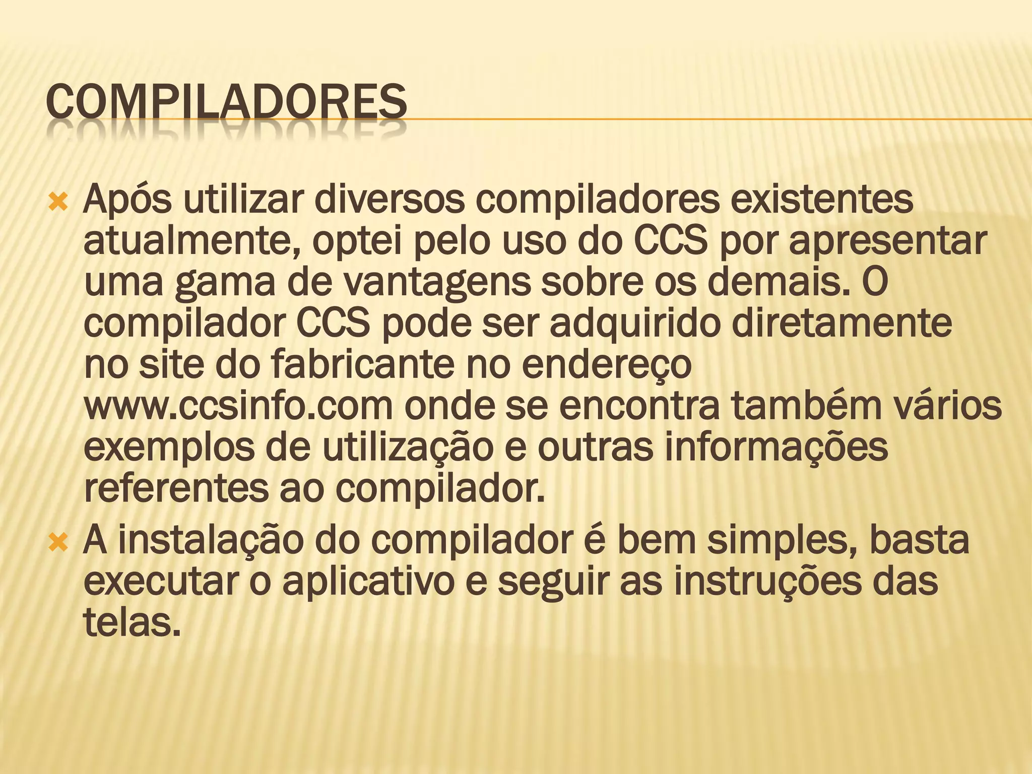 COMPILADORES
 Após utilizar diversos compiladores existentes
atualmente, optei pelo uso do CCS por apresentar
uma gama de vantagens sobre os demais. O
compilador CCS pode ser adquirido diretamente
no site do fabricante no endereço
www.ccsinfo.com onde se encontra também vários
exemplos de utilização e outras informações
referentes ao compilador.
 A instalação do compilador é bem simples, basta
executar o aplicativo e seguir as instruções das
telas.
 