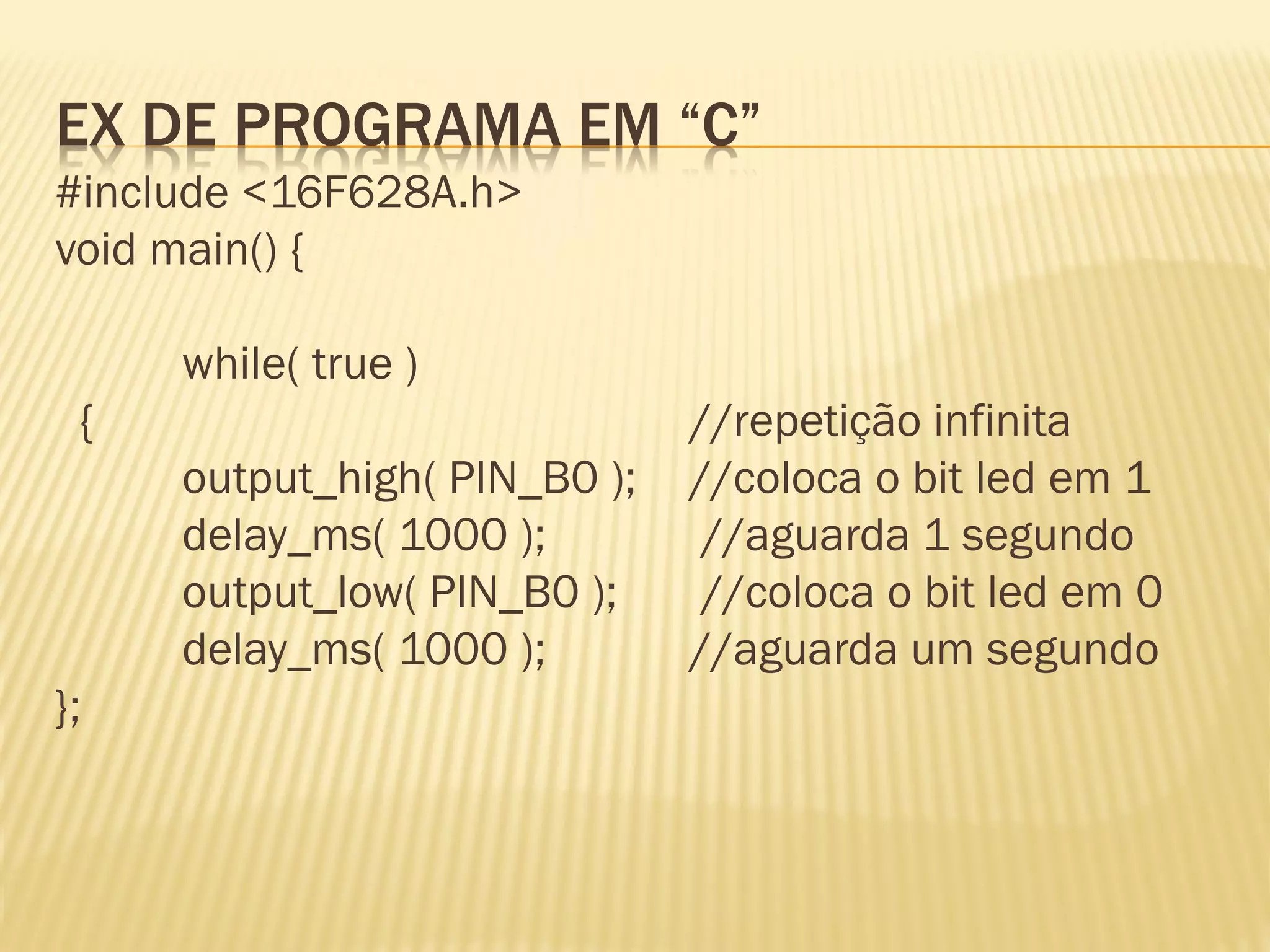 EX DE PROGRAMA EM “C”
#include <16F628A.h>
void main() {
while( true )
{ //repetição infinita
output_high( PIN_B0 ); //coloca o bit led em 1
delay_ms( 1000 ); //aguarda 1 segundo
output_low( PIN_B0 ); //coloca o bit led em 0
delay_ms( 1000 ); //aguarda um segundo
};
 