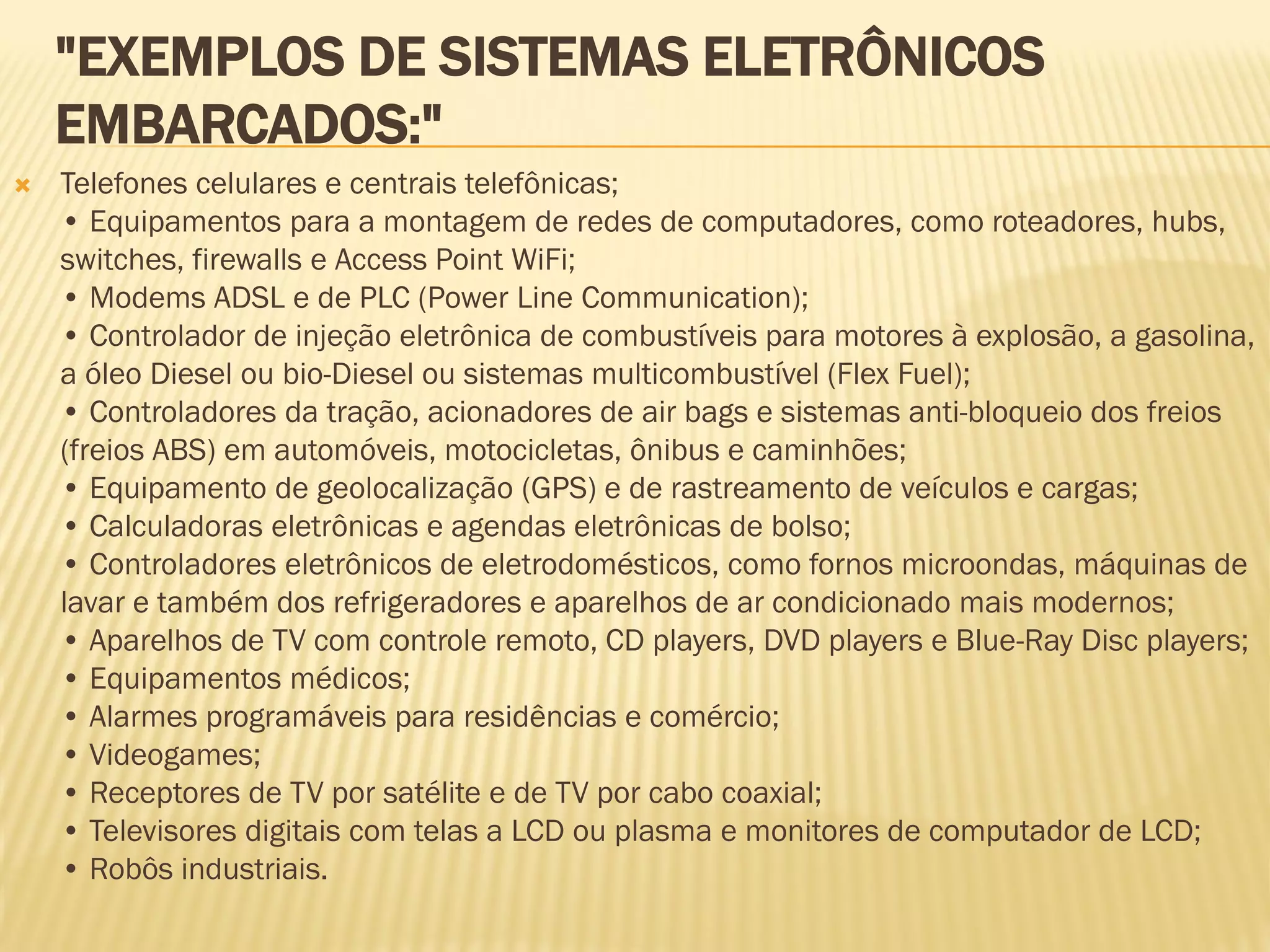 "EXEMPLOS DE SISTEMAS ELETRÔNICOS
EMBARCADOS:"
 Telefones celulares e centrais telefônicas;
• Equipamentos para a montagem de redes de computadores, como roteadores, hubs,
switches, firewalls e Access Point WiFi;
• Modems ADSL e de PLC (Power Line Communication);
• Controlador de injeção eletrônica de combustíveis para motores à explosão, a gasolina,
a óleo Diesel ou bio-Diesel ou sistemas multicombustível (Flex Fuel);
• Controladores da tração, acionadores de air bags e sistemas anti-bloqueio dos freios
(freios ABS) em automóveis, motocicletas, ônibus e caminhões;
• Equipamento de geolocalização (GPS) e de rastreamento de veículos e cargas;
• Calculadoras eletrônicas e agendas eletrônicas de bolso;
• Controladores eletrônicos de eletrodomésticos, como fornos microondas, máquinas de
lavar e também dos refrigeradores e aparelhos de ar condicionado mais modernos;
• Aparelhos de TV com controle remoto, CD players, DVD players e Blue-Ray Disc players;
• Equipamentos médicos;
• Alarmes programáveis para residências e comércio;
• Videogames;
• Receptores de TV por satélite e de TV por cabo coaxial;
• Televisores digitais com telas a LCD ou plasma e monitores de computador de LCD;
• Robôs industriais.
 