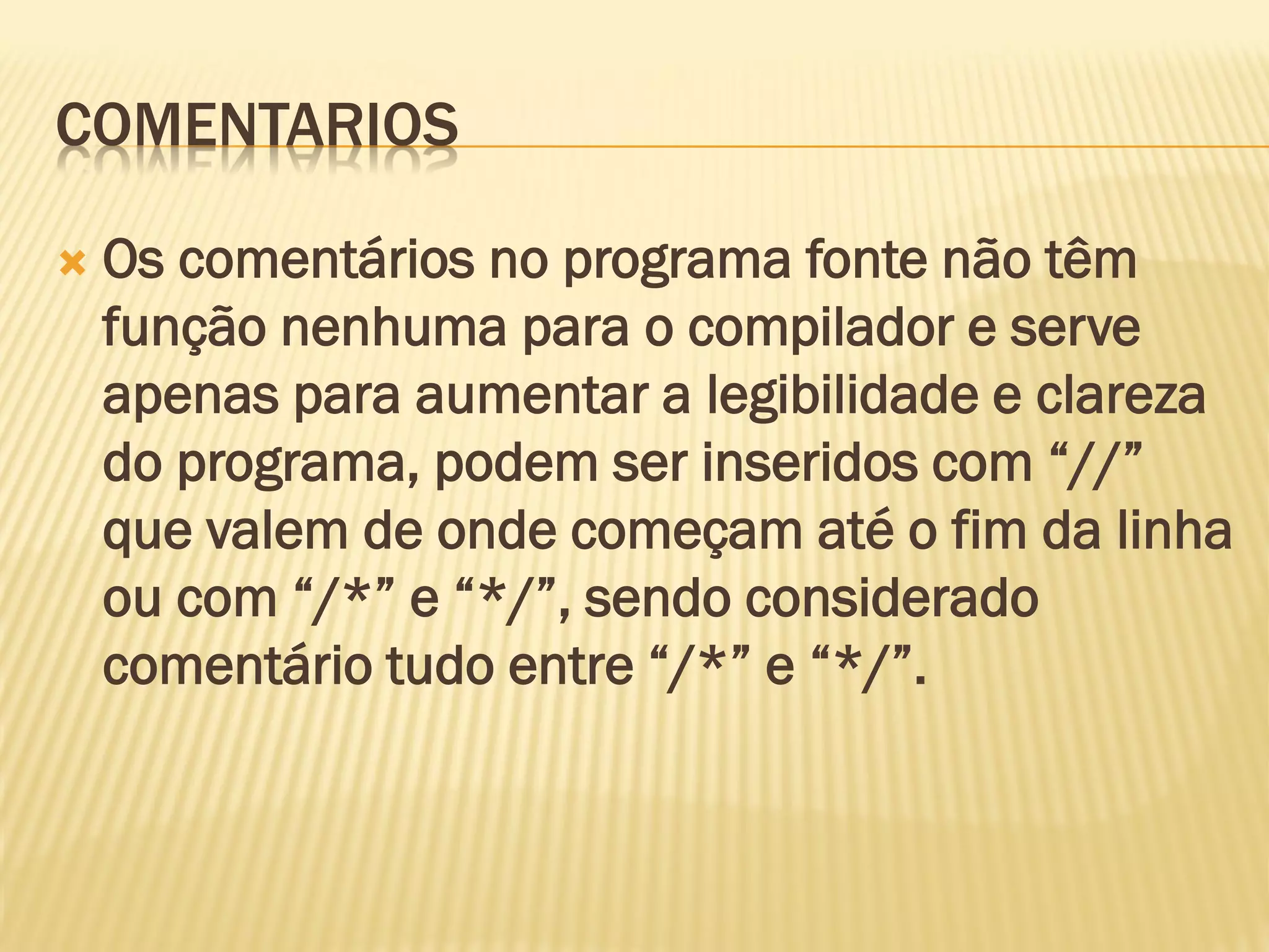 COMENTARIOS
 Os comentários no programa fonte não têm
função nenhuma para o compilador e serve
apenas para aumentar a legibilidade e clareza
do programa, podem ser inseridos com “//”
que valem de onde começam até o fim da linha
ou com “/*” e “*/”, sendo considerado
comentário tudo entre “/*” e “*/”.
 