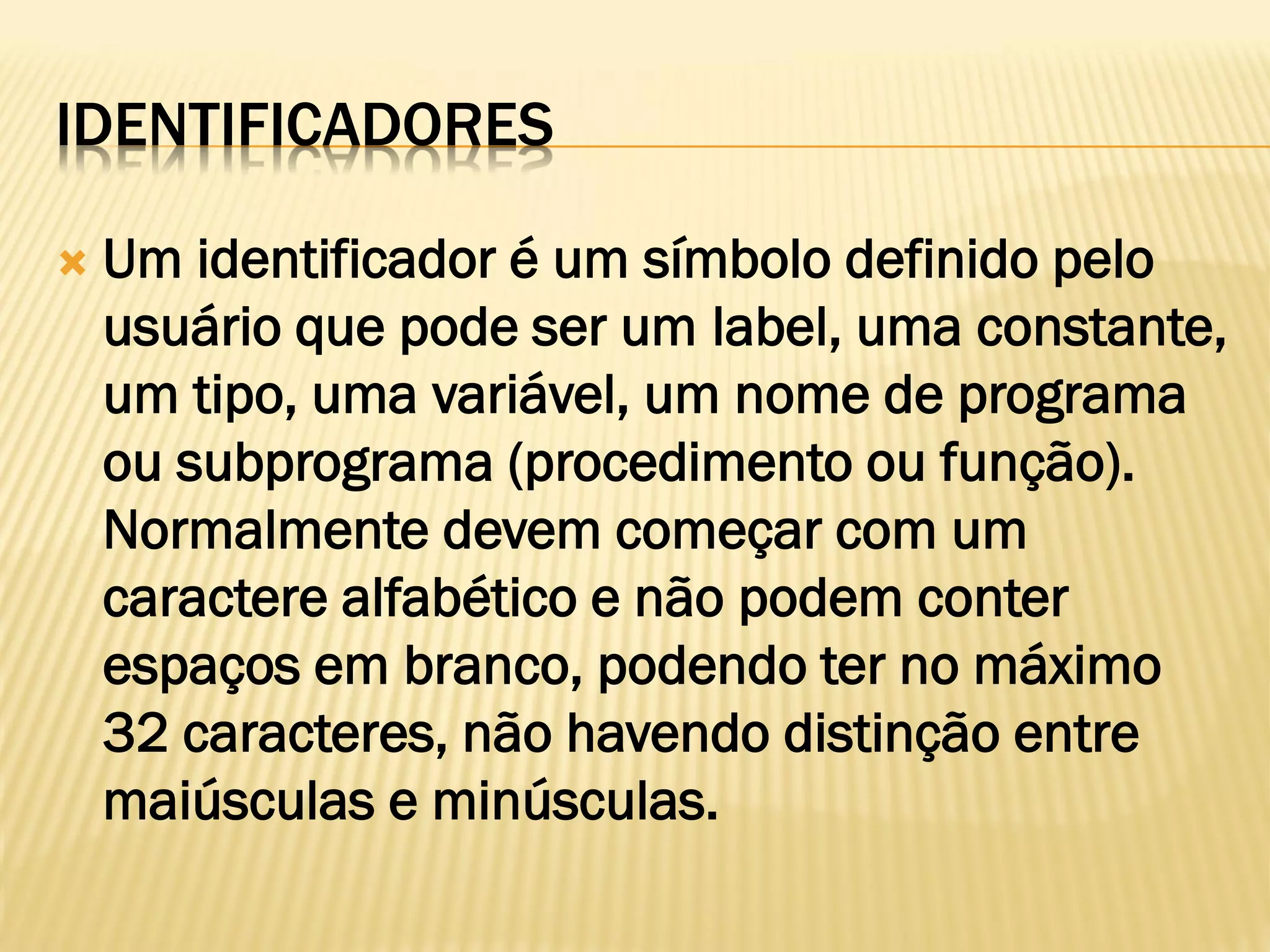 IDENTIFICADORES
 Um identificador é um símbolo definido pelo
usuário que pode ser um label, uma constante,
um tipo, uma variável, um nome de programa
ou subprograma (procedimento ou função).
Normalmente devem começar com um
caractere alfabético e não podem conter
espaços em branco, podendo ter no máximo
32 caracteres, não havendo distinção entre
maiúsculas e minúsculas.
 