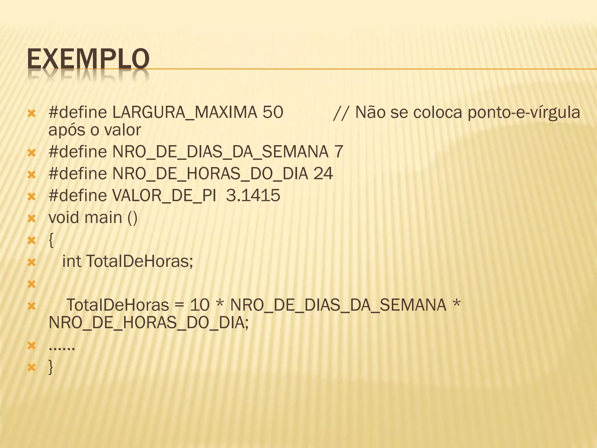 EXEMPLO
 #define LARGURA_MAXIMA 50 // Não se coloca ponto-e-vírgula
após o valor
 #define NRO_DE_DIAS_DA_SEMANA 7
 #define NRO_DE_HORAS_DO_DIA 24
 #define VALOR_DE_PI 3.1415
 void main ()
 {
 int TotalDeHoras;

 TotalDeHoras = 10 * NRO_DE_DIAS_DA_SEMANA *
NRO_DE_HORAS_DO_DIA;
 ......
 }
 