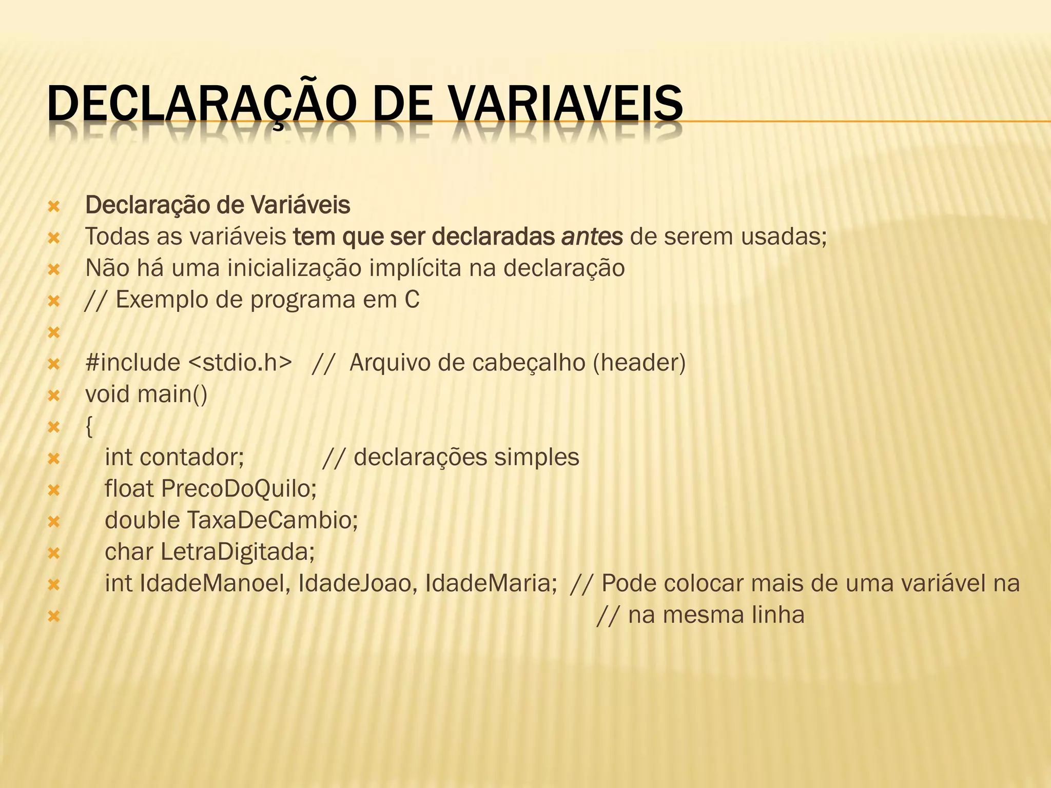 DECLARAÇÃO DE VARIAVEIS
 Declaração de Variáveis
 Todas as variáveis tem que ser declaradas antes de serem usadas;
 Não há uma inicialização implícita na declaração
 // Exemplo de programa em C

 #include <stdio.h> // Arquivo de cabeçalho (header)
 void main()
 {
 int contador; // declarações simples
 float PrecoDoQuilo;
 double TaxaDeCambio;
 char LetraDigitada;
 int IdadeManoel, IdadeJoao, IdadeMaria; // Pode colocar mais de uma variável na
 // na mesma linha
 