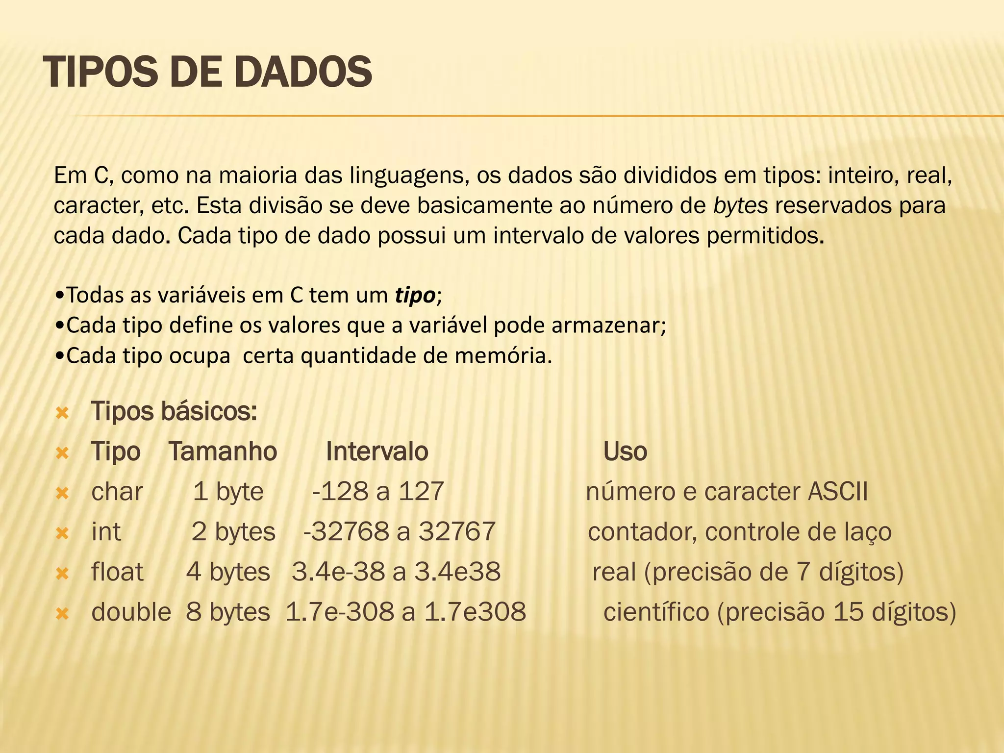 Em C, como na maioria das linguagens, os dados são divididos em tipos: inteiro, real,
caracter, etc. Esta divisão se deve basicamente ao número de bytes reservados para
cada dado. Cada tipo de dado possui um intervalo de valores permitidos.
•Todas as variáveis em C tem um tipo;
•Cada tipo define os valores que a variável pode armazenar;
•Cada tipo ocupa certa quantidade de memória.
TIPOS DE DADOS
 Tipos básicos:
 Tipo Tamanho Intervalo Uso
 char 1 byte -128 a 127 número e caracter ASCII
 int 2 bytes -32768 a 32767 contador, controle de laço
 float 4 bytes 3.4e-38 a 3.4e38 real (precisão de 7 dígitos)
 double 8 bytes 1.7e-308 a 1.7e308 científico (precisão 15 dígitos)
 