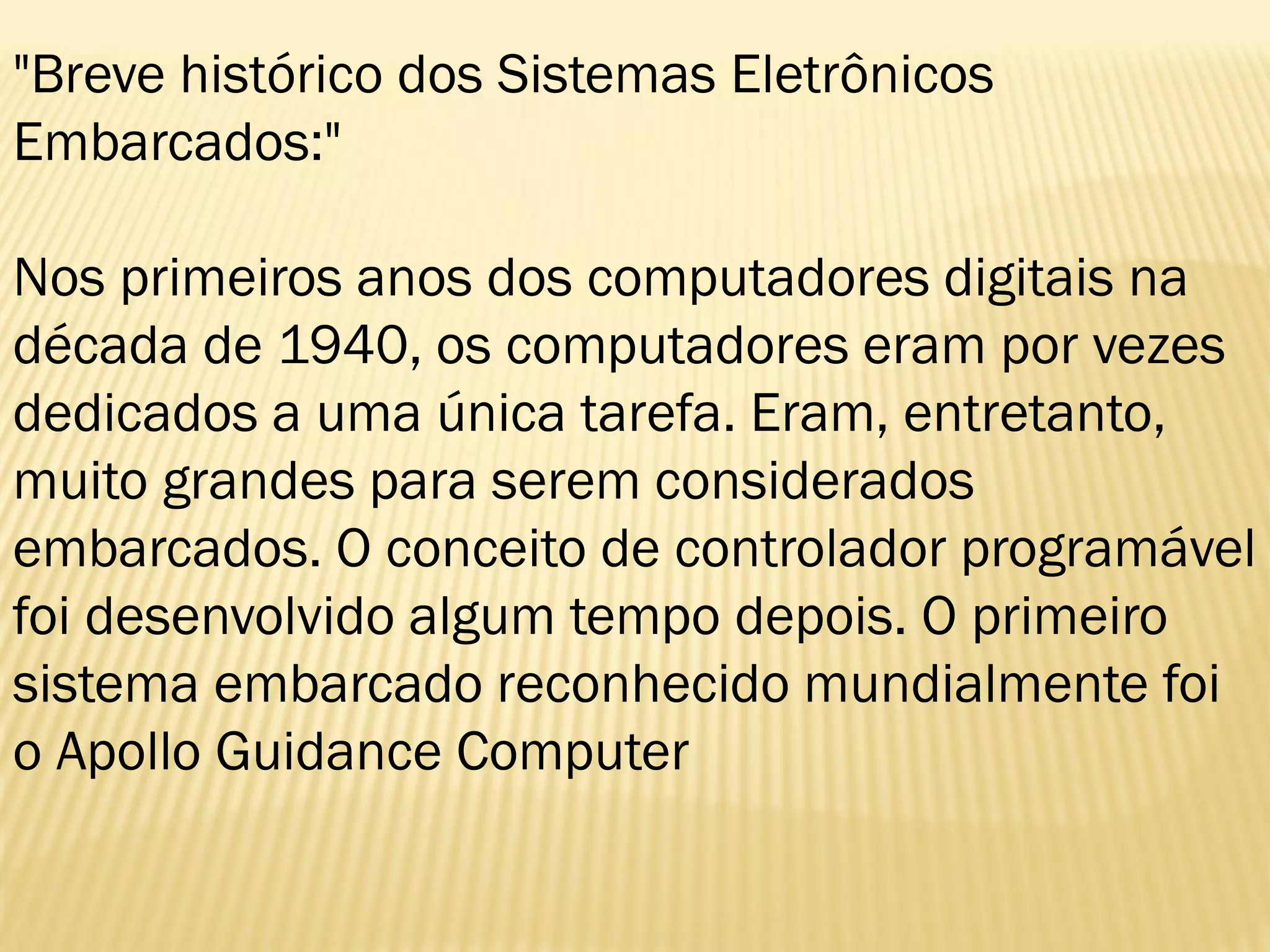 "Breve histórico dos Sistemas Eletrônicos
Embarcados:"
Nos primeiros anos dos computadores digitais na
década de 1940, os computadores eram por vezes
dedicados a uma única tarefa. Eram, entretanto,
muito grandes para serem considerados
embarcados. O conceito de controlador programável
foi desenvolvido algum tempo depois. O primeiro
sistema embarcado reconhecido mundialmente foi
o Apollo Guidance Computer
 