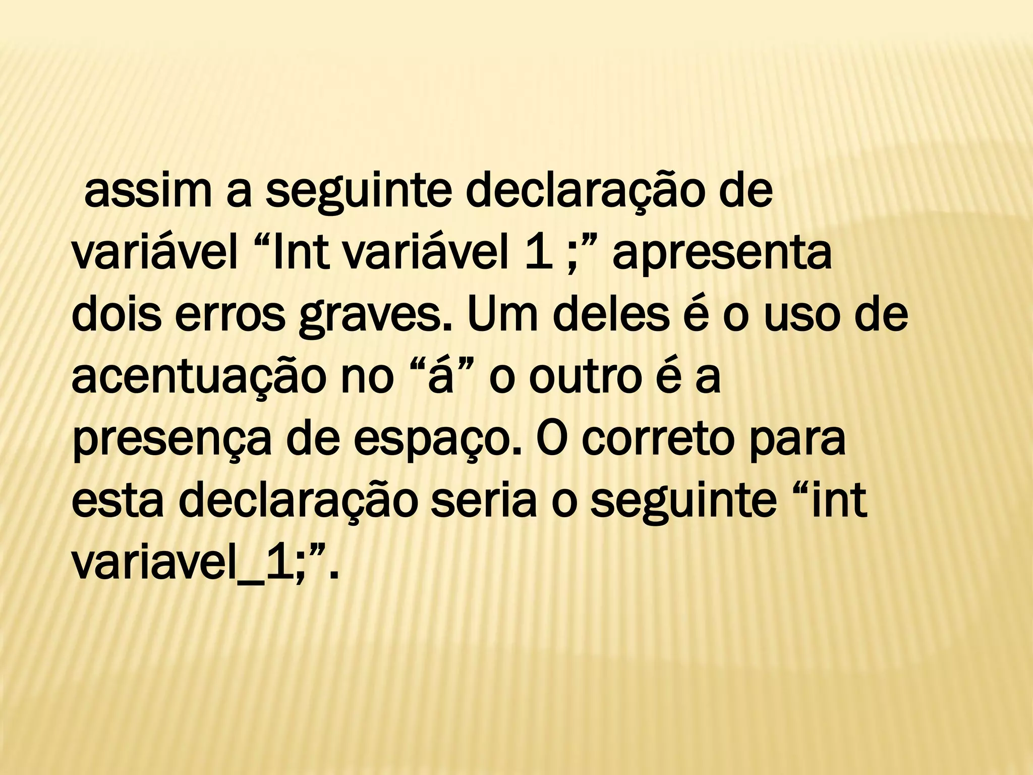 assim a seguinte declaração de
variável “Int variável 1 ;” apresenta
dois erros graves. Um deles é o uso de
acentuação no “á” o outro é a
presença de espaço. O correto para
esta declaração seria o seguinte “int
variavel_1;”.
 