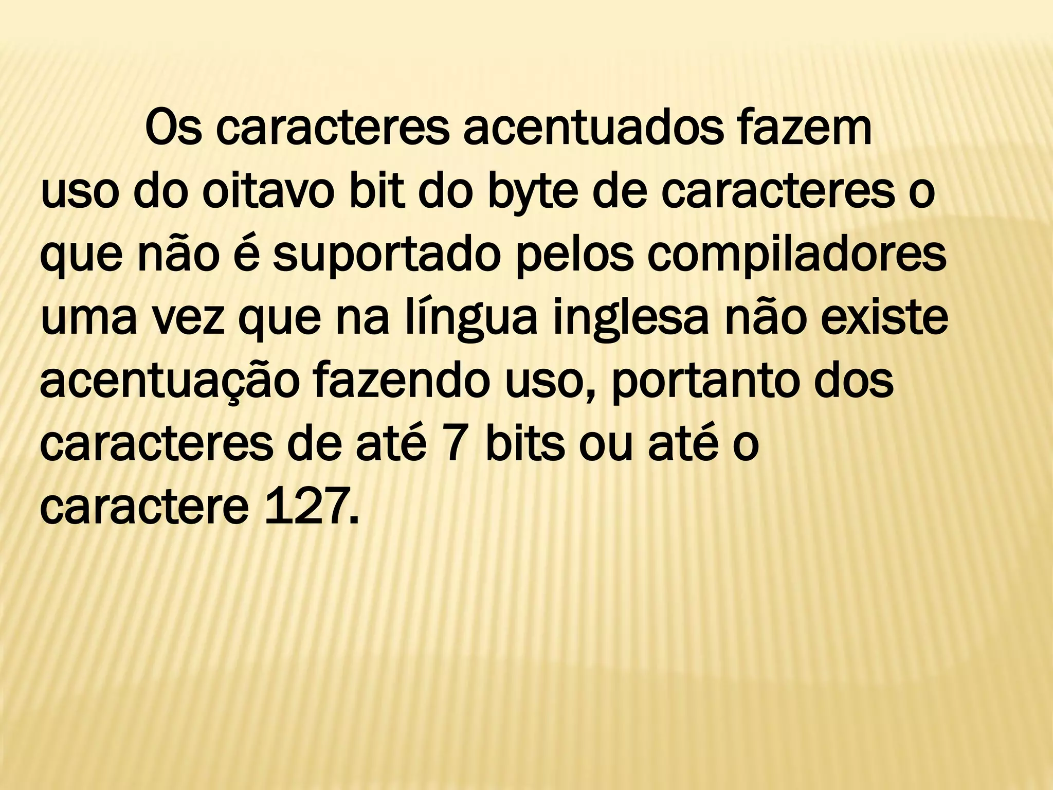 Os caracteres acentuados fazem
uso do oitavo bit do byte de caracteres o
que não é suportado pelos compiladores
uma vez que na língua inglesa não existe
acentuação fazendo uso, portanto dos
caracteres de até 7 bits ou até o
caractere 127.
 