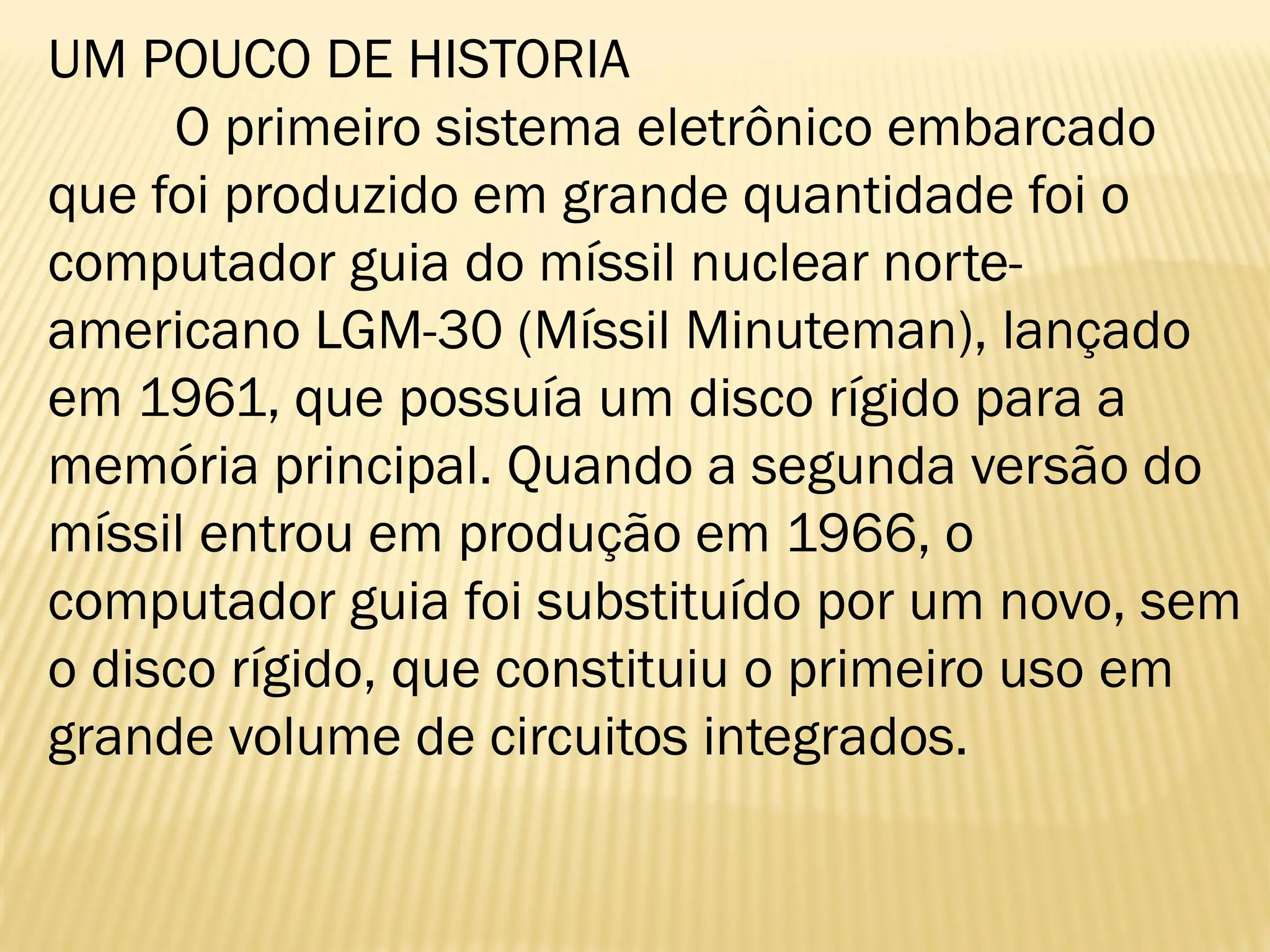 UM POUCO DE HISTORIA
O primeiro sistema eletrônico embarcado
que foi produzido em grande quantidade foi o
computador guia do míssil nuclear norte-
americano LGM-30 (Míssil Minuteman), lançado
em 1961, que possuía um disco rígido para a
memória principal. Quando a segunda versão do
míssil entrou em produção em 1966, o
computador guia foi substituído por um novo, sem
o disco rígido, que constituiu o primeiro uso em
grande volume de circuitos integrados.
 