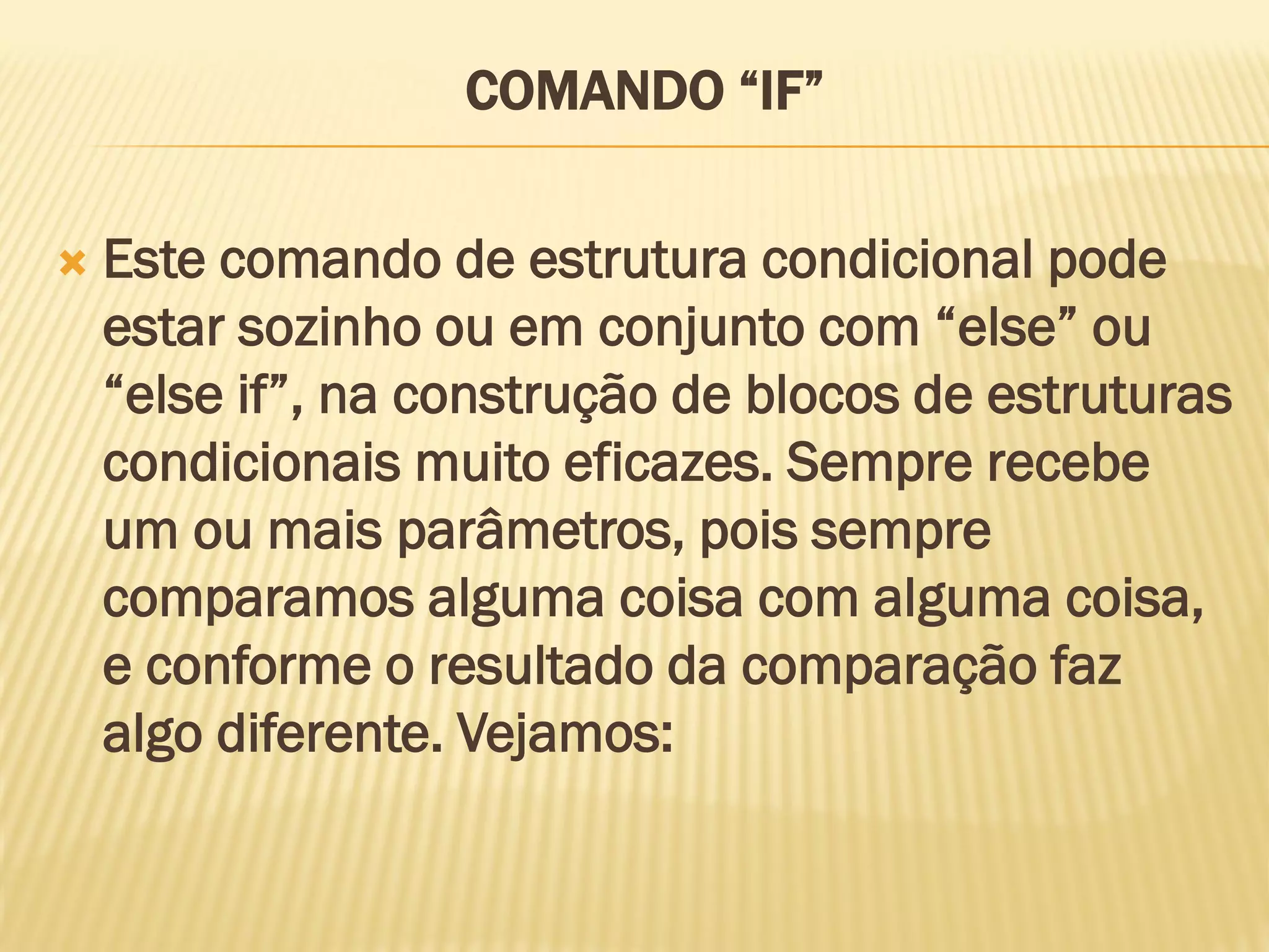 COMANDO “IF”
 Este comando de estrutura condicional pode
estar sozinho ou em conjunto com “else” ou
“else if”, na construção de blocos de estruturas
condicionais muito eficazes. Sempre recebe
um ou mais parâmetros, pois sempre
comparamos alguma coisa com alguma coisa,
e conforme o resultado da comparação faz
algo diferente. Vejamos:
 