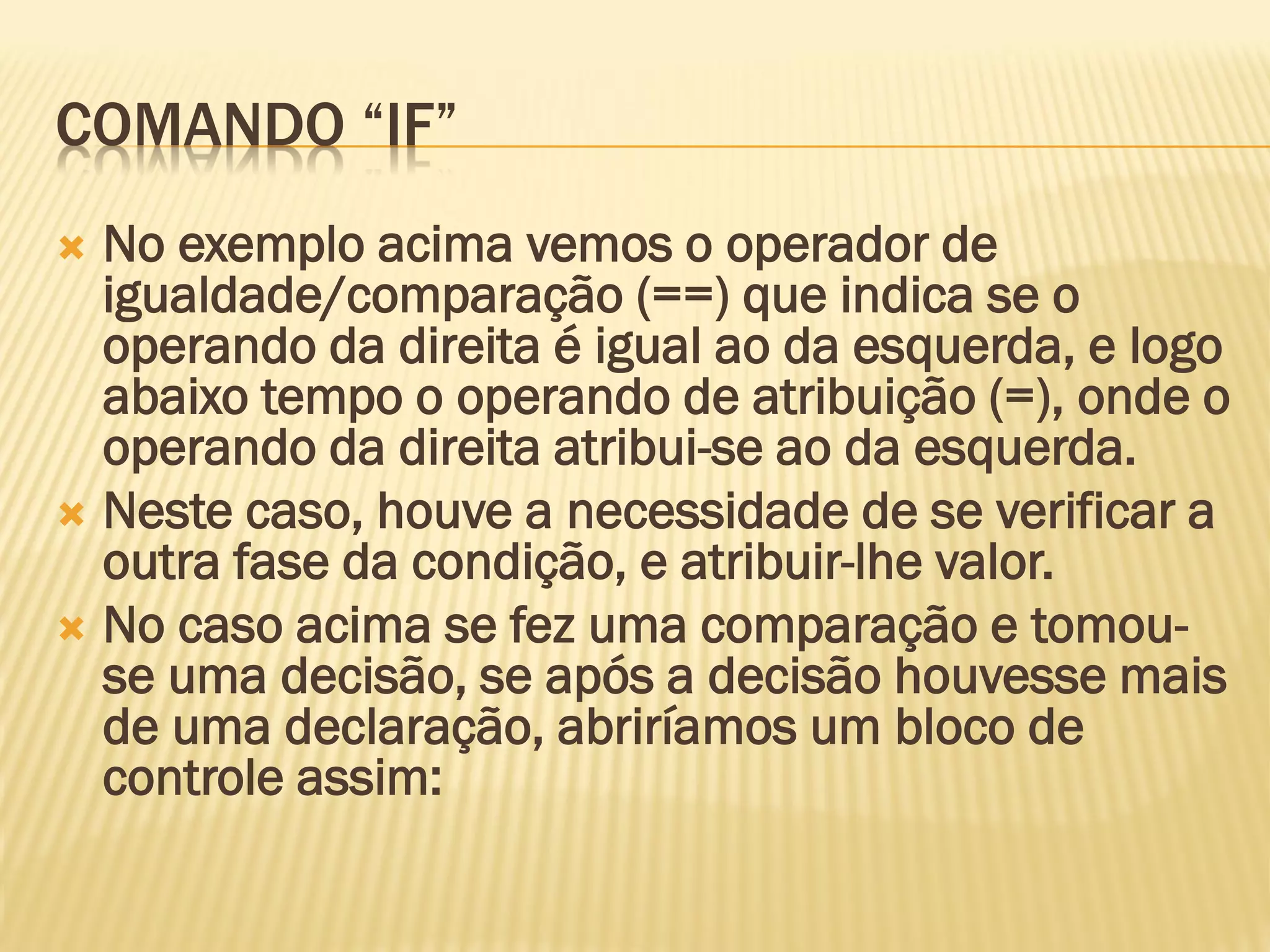 COMANDO “IF”
 No exemplo acima vemos o operador de
igualdade/comparação (==) que indica se o
operando da direita é igual ao da esquerda, e logo
abaixo tempo o operando de atribuição (=), onde o
operando da direita atribui-se ao da esquerda.
 Neste caso, houve a necessidade de se verificar a
outra fase da condição, e atribuir-lhe valor.
 No caso acima se fez uma comparação e tomou-
se uma decisão, se após a decisão houvesse mais
de uma declaração, abriríamos um bloco de
controle assim:
 