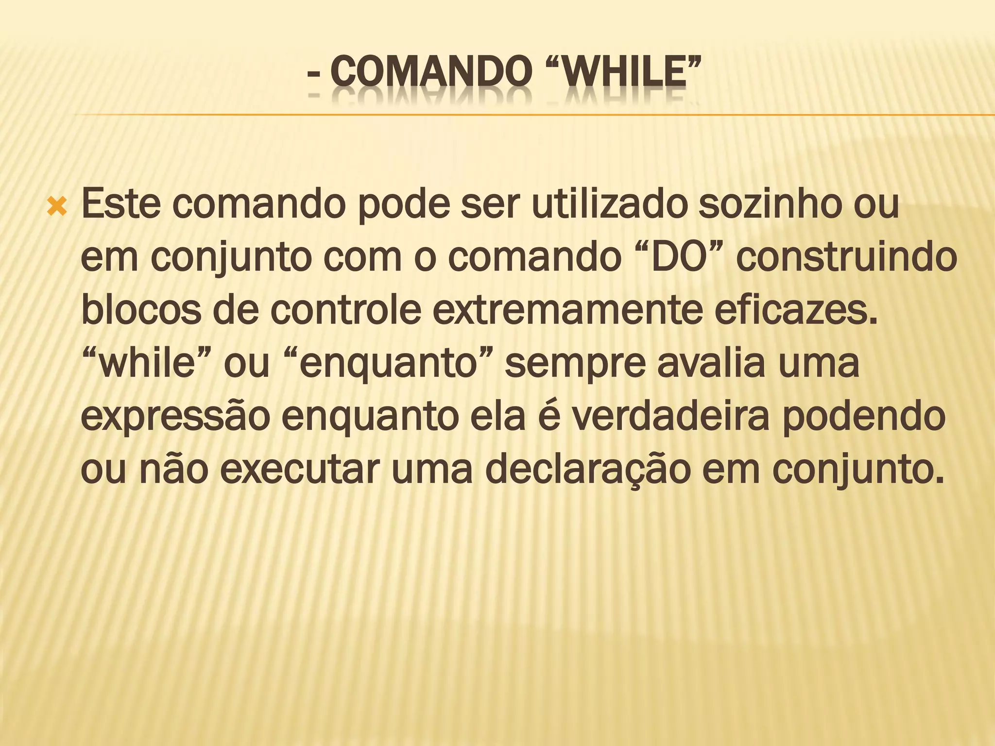 - COMANDO “WHILE”
 Este comando pode ser utilizado sozinho ou
em conjunto com o comando “DO” construindo
blocos de controle extremamente eficazes.
“while” ou “enquanto” sempre avalia uma
expressão enquanto ela é verdadeira podendo
ou não executar uma declaração em conjunto.
 