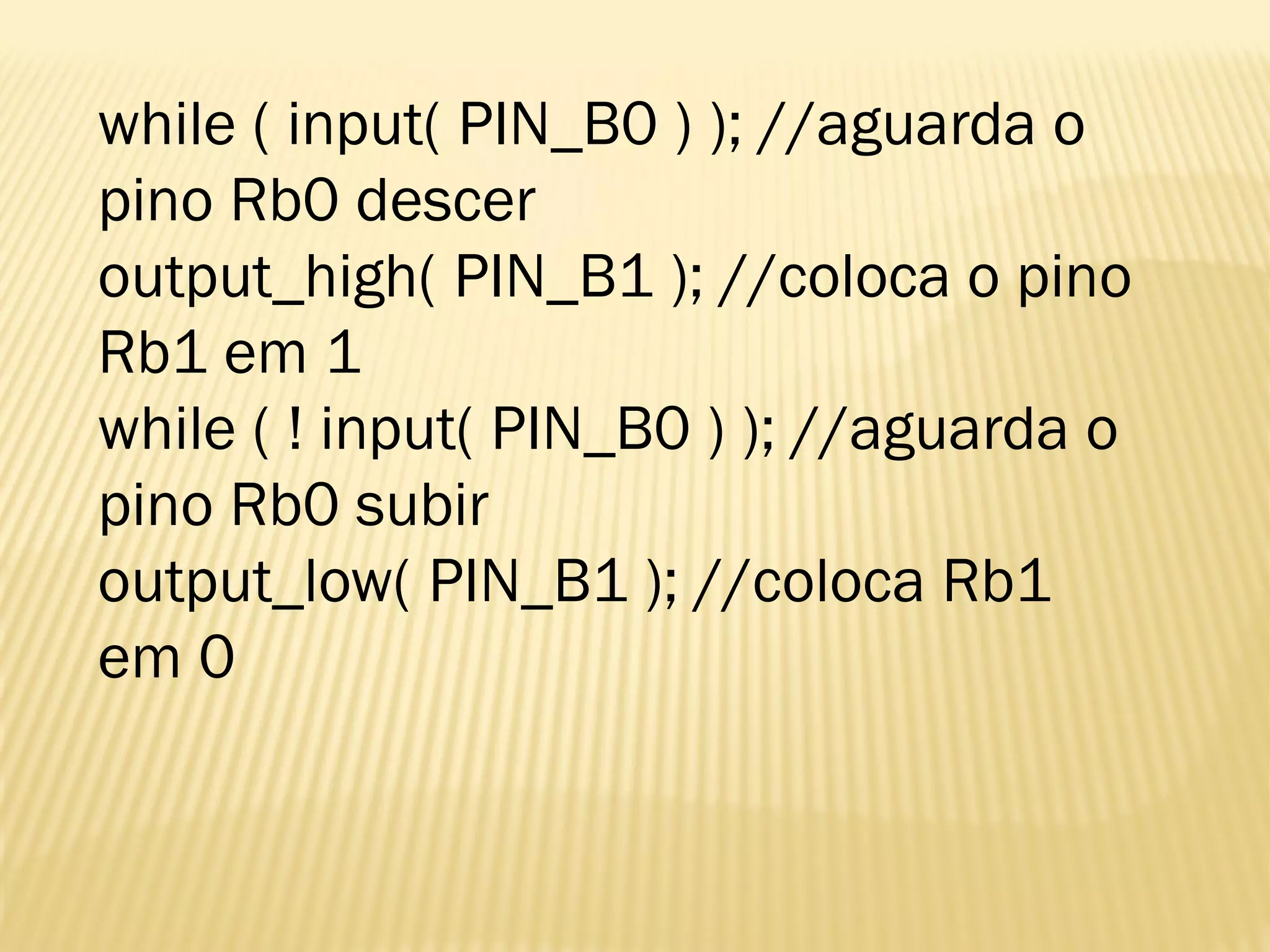 while ( input( PIN_B0 ) ); //aguarda o
pino Rb0 descer
output_high( PIN_B1 ); //coloca o pino
Rb1 em 1
while ( ! input( PIN_B0 ) ); //aguarda o
pino Rb0 subir
output_low( PIN_B1 ); //coloca Rb1
em 0
 