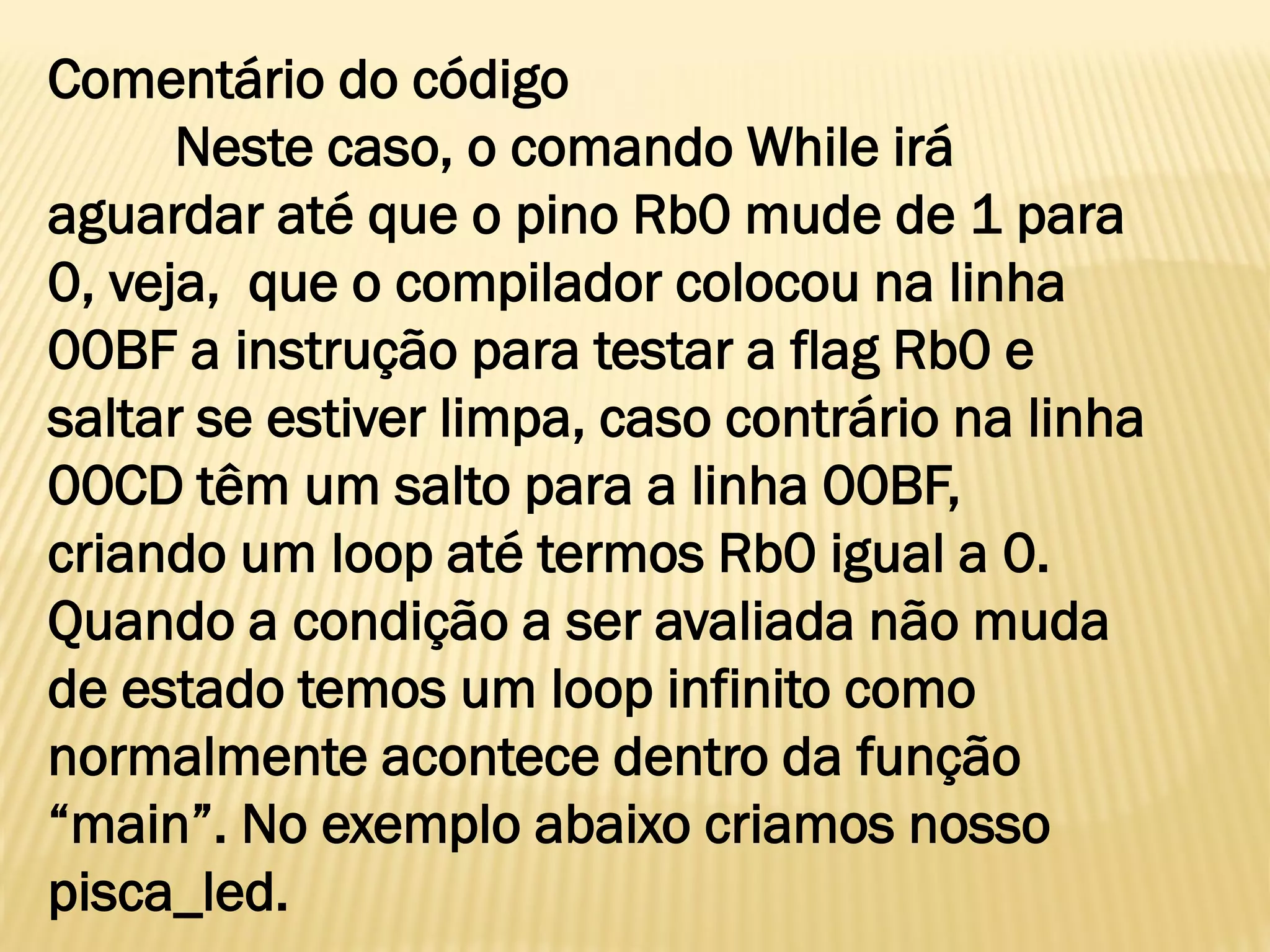 Comentário do código
Neste caso, o comando While irá
aguardar até que o pino Rb0 mude de 1 para
0, veja, que o compilador colocou na linha
00BF a instrução para testar a flag Rb0 e
saltar se estiver limpa, caso contrário na linha
00CD têm um salto para a linha 00BF,
criando um loop até termos Rb0 igual a 0.
Quando a condição a ser avaliada não muda
de estado temos um loop infinito como
normalmente acontece dentro da função
“main”. No exemplo abaixo criamos nosso
pisca_led.
 