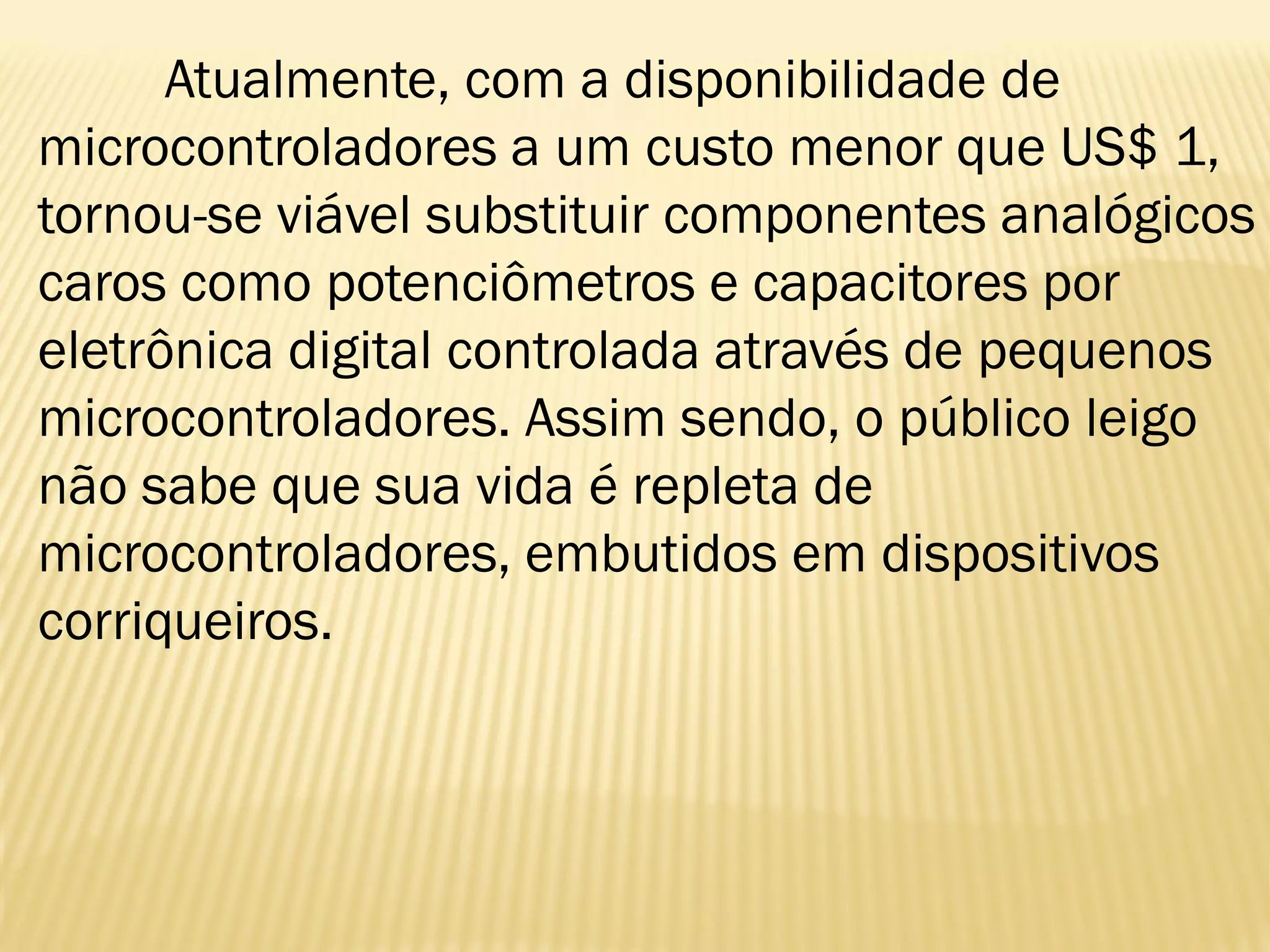 Atualmente, com a disponibilidade de
microcontroladores a um custo menor que US$ 1,
tornou-se viável substituir componentes analógicos
caros como potenciômetros e capacitores por
eletrônica digital controlada através de pequenos
microcontroladores. Assim sendo, o público leigo
não sabe que sua vida é repleta de
microcontroladores, embutidos em dispositivos
corriqueiros.
 
