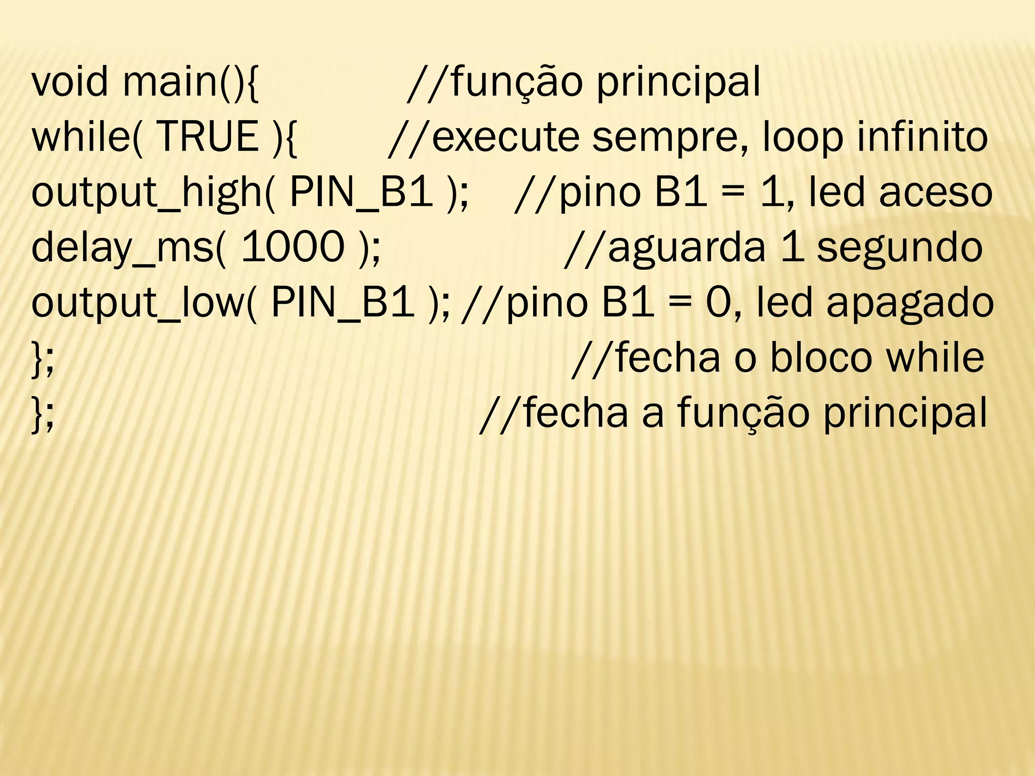void main(){ //função principal
while( TRUE ){ //execute sempre, loop infinito
output_high( PIN_B1 ); //pino B1 = 1, led aceso
delay_ms( 1000 ); //aguarda 1 segundo
output_low( PIN_B1 ); //pino B1 = 0, led apagado
}; //fecha o bloco while
}; //fecha a função principal
 