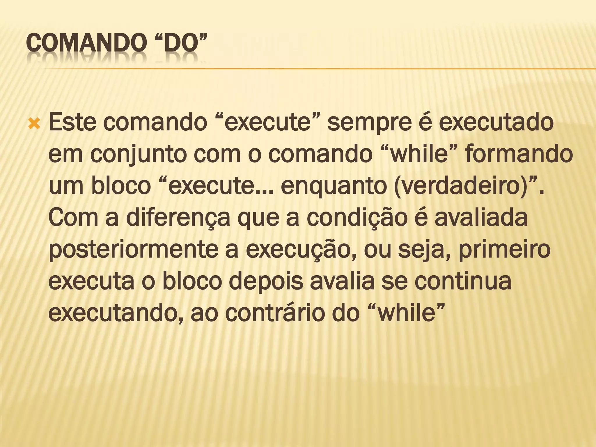COMANDO “DO”
 Este comando “execute” sempre é executado
em conjunto com o comando “while” formando
um bloco “execute... enquanto (verdadeiro)”.
Com a diferença que a condição é avaliada
posteriormente a execução, ou seja, primeiro
executa o bloco depois avalia se continua
executando, ao contrário do “while”
 