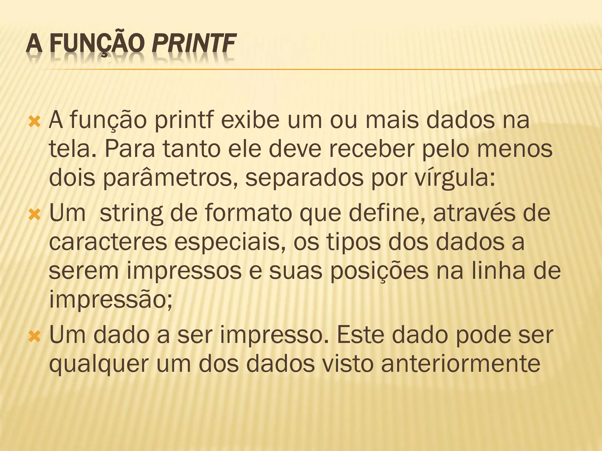 A FUNÇÃO PRINTF
 A função printf exibe um ou mais dados na
tela. Para tanto ele deve receber pelo menos
dois parâmetros, separados por vírgula:
 Um string de formato que define, através de
caracteres especiais, os tipos dos dados a
serem impressos e suas posições na linha de
impressão;
 Um dado a ser impresso. Este dado pode ser
qualquer um dos dados visto anteriormente
 