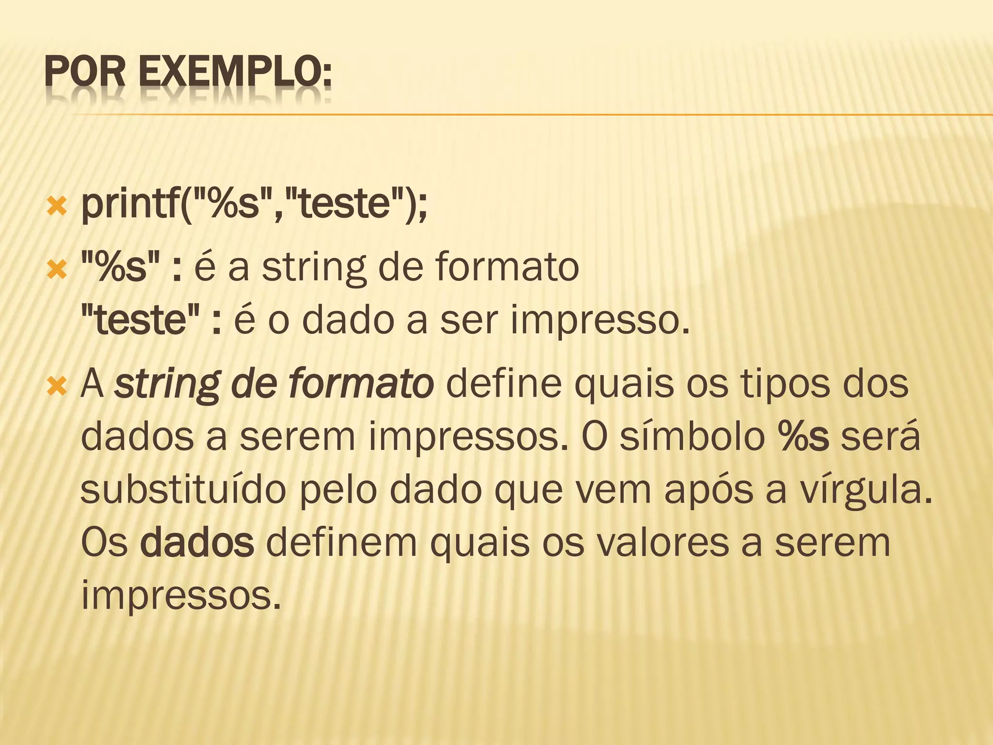 POR EXEMPLO:
 printf("%s","teste");
 "%s" : é a string de formato
"teste" : é o dado a ser impresso.
 A string de formato define quais os tipos dos
dados a serem impressos. O símbolo %s será
substituído pelo dado que vem após a vírgula.
Os dados definem quais os valores a serem
impressos.
 