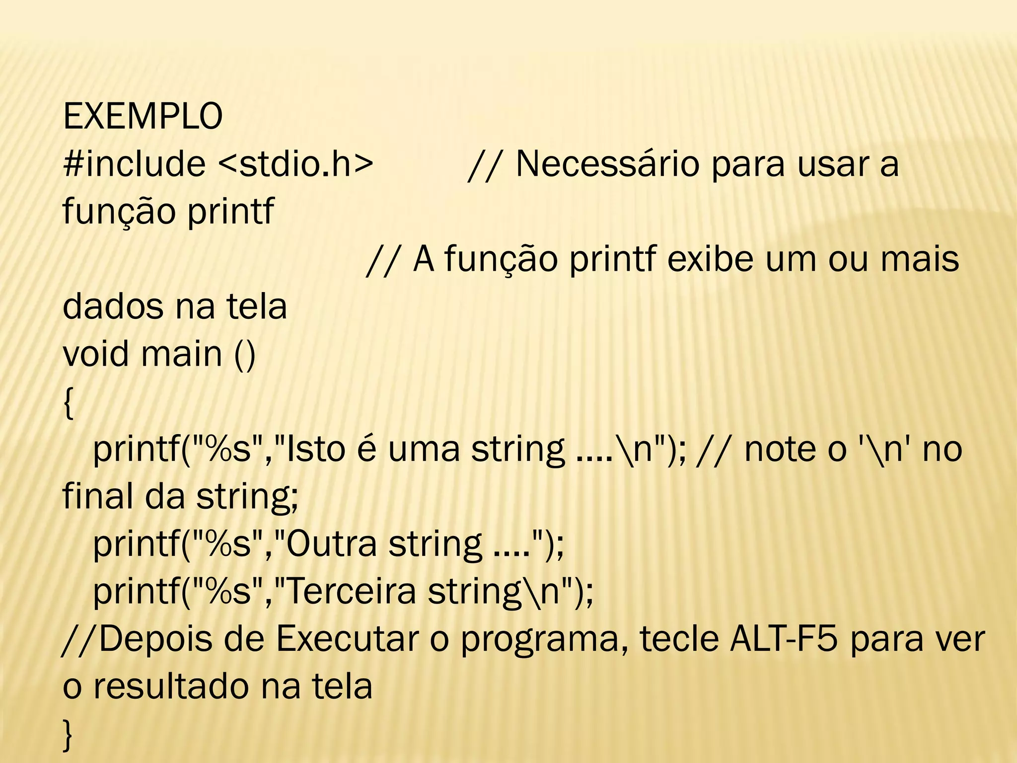 EXEMPLO
#include <stdio.h> // Necessário para usar a
função printf
// A função printf exibe um ou mais
dados na tela
void main ()
{
printf("%s","Isto é uma string ....n"); // note o 'n' no
final da string;
printf("%s","Outra string ....");
printf("%s","Terceira stringn");
//Depois de Executar o programa, tecle ALT-F5 para ver
o resultado na tela
}
 