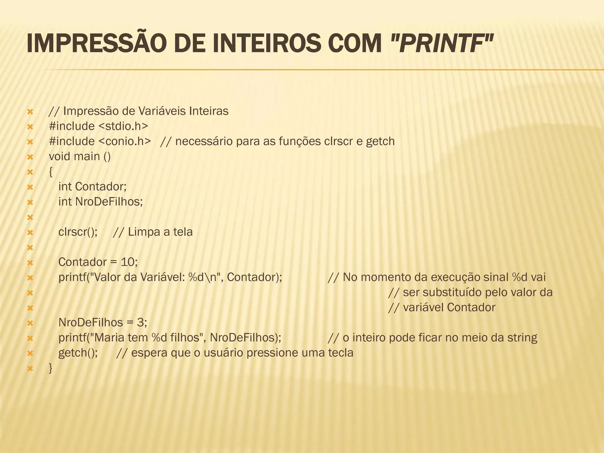 IMPRESSÃO DE INTEIROS COM "PRINTF"
 // Impressão de Variáveis Inteiras
 #include <stdio.h>
 #include <conio.h> // necessário para as funções clrscr e getch
 void main ()
 {
 int Contador;
 int NroDeFilhos;

 clrscr(); // Limpa a tela

 Contador = 10;
 printf("Valor da Variável: %dn", Contador); // No momento da execução sinal %d vai
 // ser substituído pelo valor da
 // variável Contador
 NroDeFilhos = 3;
 printf("Maria tem %d filhos", NroDeFilhos); // o inteiro pode ficar no meio da string
 getch(); // espera que o usuário pressione uma tecla
 }
 
