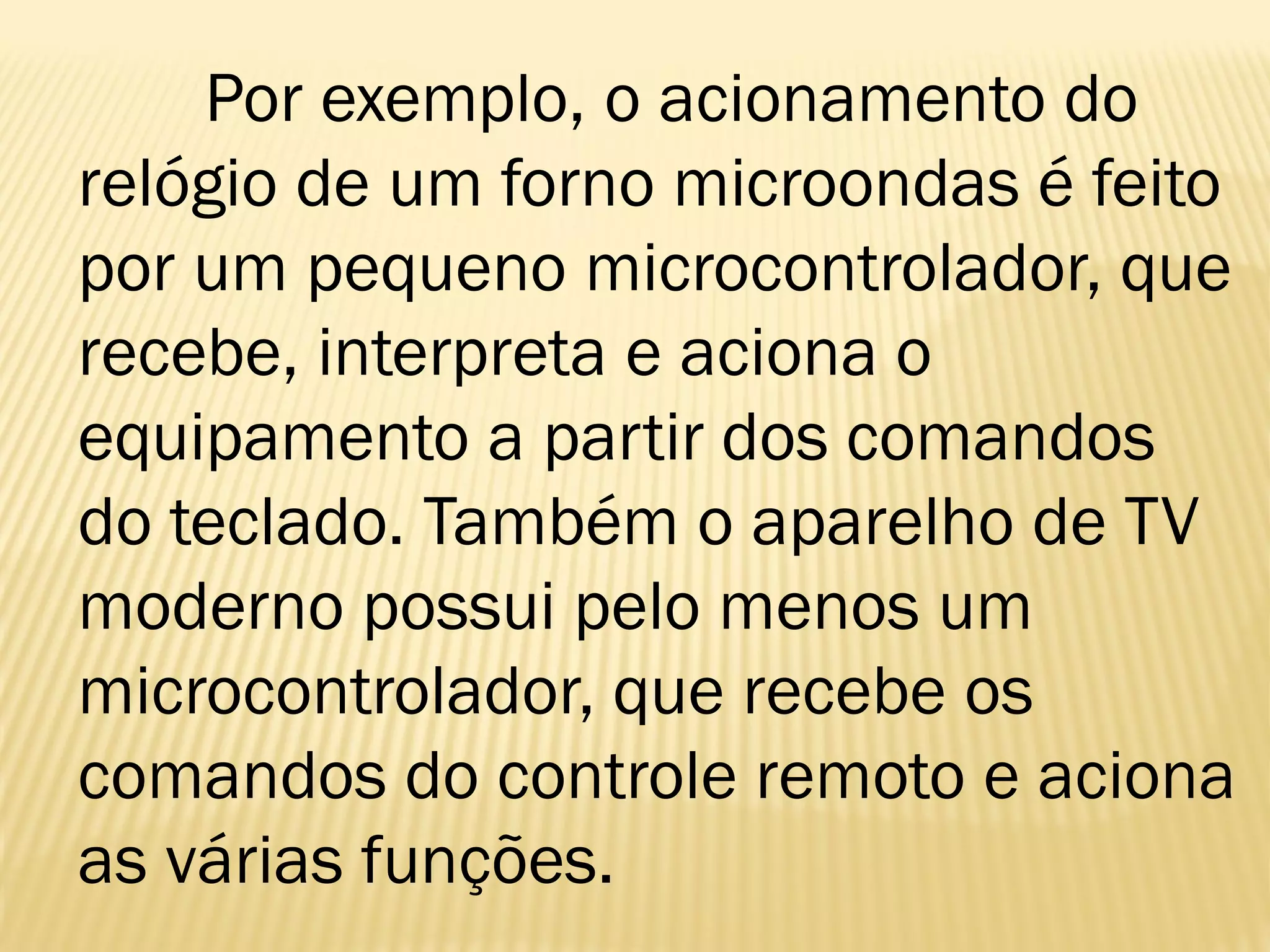 Por exemplo, o acionamento do
relógio de um forno microondas é feito
por um pequeno microcontrolador, que
recebe, interpreta e aciona o
equipamento a partir dos comandos
do teclado. Também o aparelho de TV
moderno possui pelo menos um
microcontrolador, que recebe os
comandos do controle remoto e aciona
as várias funções.
 