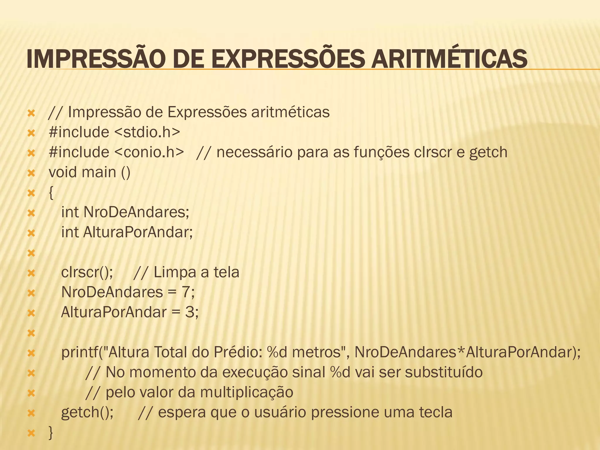 IMPRESSÃO DE EXPRESSÕES ARITMÉTICAS
 // Impressão de Expressões aritméticas
 #include <stdio.h>
 #include <conio.h> // necessário para as funções clrscr e getch
 void main ()
 {
 int NroDeAndares;
 int AlturaPorAndar;

 clrscr(); // Limpa a tela
 NroDeAndares = 7;
 AlturaPorAndar = 3;

 printf("Altura Total do Prédio: %d metros", NroDeAndares*AlturaPorAndar);
 // No momento da execução sinal %d vai ser substituído
 // pelo valor da multiplicação
 getch(); // espera que o usuário pressione uma tecla
 }
 
