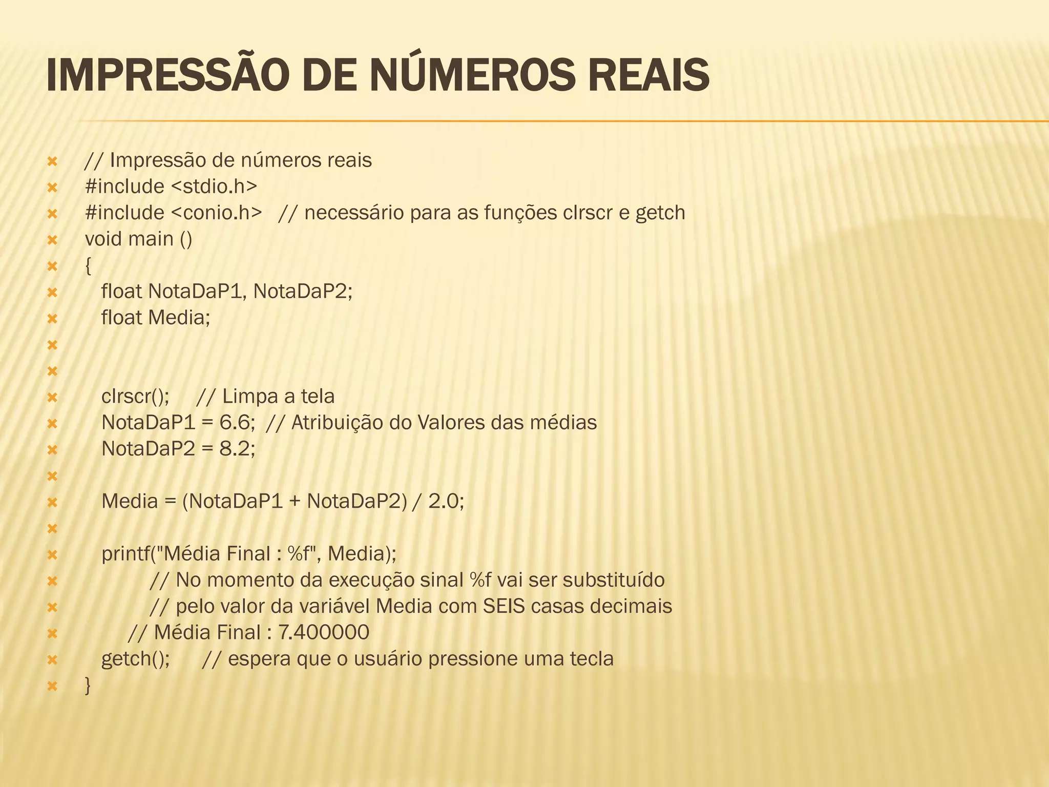 IMPRESSÃO DE NÚMEROS REAIS
 // Impressão de números reais
 #include <stdio.h>
 #include <conio.h> // necessário para as funções clrscr e getch
 void main ()
 {
 float NotaDaP1, NotaDaP2;
 float Media;


 clrscr(); // Limpa a tela
 NotaDaP1 = 6.6; // Atribuição do Valores das médias
 NotaDaP2 = 8.2;

 Media = (NotaDaP1 + NotaDaP2) / 2.0;

 printf("Média Final : %f", Media);
 // No momento da execução sinal %f vai ser substituído
 // pelo valor da variável Media com SEIS casas decimais
 // Média Final : 7.400000
 getch(); // espera que o usuário pressione uma tecla
 }
 